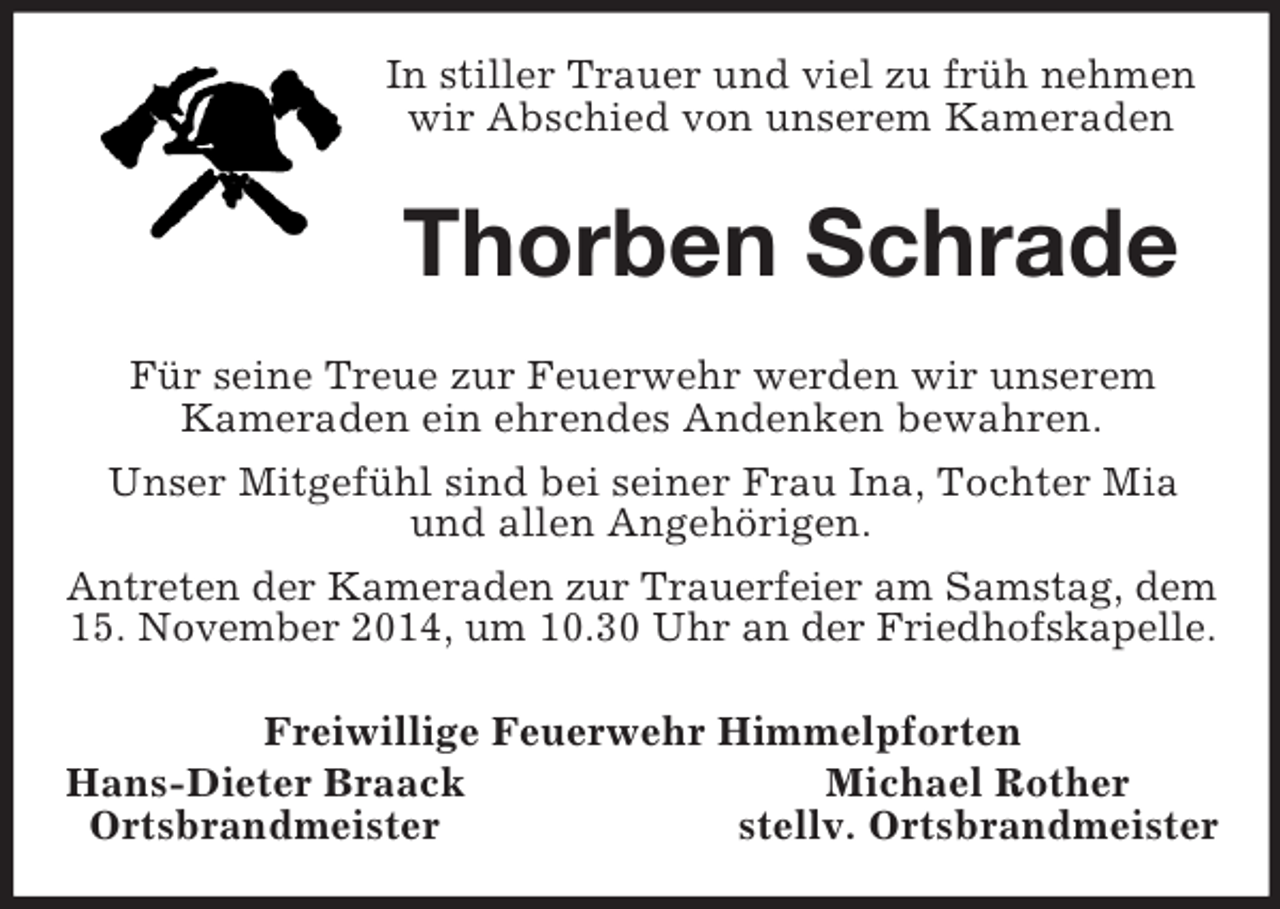 <p>In stiller Trauer und viel zu früh nehmen wir Abschied von unserem Kameraden<br />Thorben Schrade<br />Für seine Treue zur Feuerwehr werden wir unserem<br />Kameraden ein ehrendes Andenken bewahren.<br />Unser Mitgefühl sind bei seiner Frau Ina, Tochter Mia und allen Angehörigen.<br />Antreten der Kameraden zur Trauerfeier am Samstag, dem<br />15. November 2014, um 10.30 Uhr an der Friedhofskapelle.<br />Freiwillige Feuerwehr Himmelpforten<br />Hans-Dieter Braack Michael Rother<br />Ortsbrandmeister stellv. Ortsbrandmeister</p>