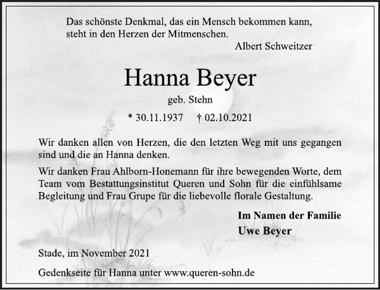 <p>Das schönste Denkmal, das ein Mensch bekommen kann,<br />steht in den Herzen der Mitmenschen.<br />Albert Schweitzer<br />Hanna Beyer<br />geb. Stehn<br />* 30.11.1937 † 02.10.2021<br />Wir danken allen von Herzen, die den letzten Weg mit uns gegangen sind und die an Hanna denken.<br />Wir danken Frau Ahlborn-Honemann für ihre bewegenden Worte, dem Team vom Bestattungsinstitut Queren und Sohn für die einfühlsame Begleitung und Frau Grupe für die liebevolle florale Gestaltung.<br />Im Namen der Familie<br />Uwe Beyer<br />Stade, im November 2021<br />Gedenkseite für Hanna unter www.queren-sohn.de</p>