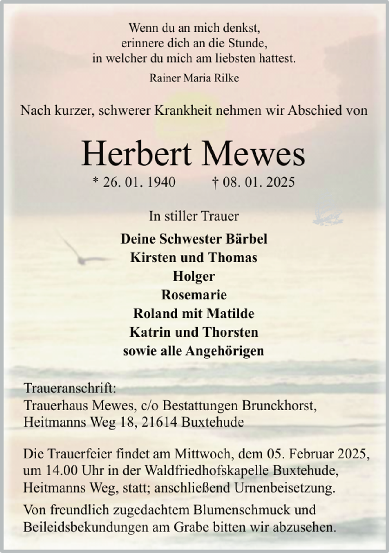 <p>Wenn du an mich denkst,<br />erinnere dich an die Stunde,<br />in welcher du mich am liebsten hattest.<br />Rainer Maria Rilke</p><p>Nach kurzer, schwerer Krankheit nehmen wir Abschied von</p><p>Herbert Mewes<br />* 26. 01. 1940</p><p>† 08. 01. 2025</p><p>In stiller Trauer<br />Deine Schwester Bärbel<br />Kirsten und Thomas<br />Holger<br />Rosemarie<br />Roland mit Matilde<br />Katrin und Thorsten<br />sowie alle Angehörigen<br />Traueranschrift:<br />Trauerhaus Mewes, c/o Bestattungen Brunckhorst,<br />Heitmanns Weg 18, 21614 Buxtehude<br />Die Trauerfeier findet am Mittwoch, dem 05. Februar 2025,<br />um 14.00 Uhr in der Waldfriedhofskapelle Buxtehude,<br />Heitmanns Weg, statt; anschließend Urnenbeisetzung.<br />Von freundlich zugedachtem Blumenschmuck und<br />Beileidsbekundungen am Grabe bitten wir abzusehen.</p>