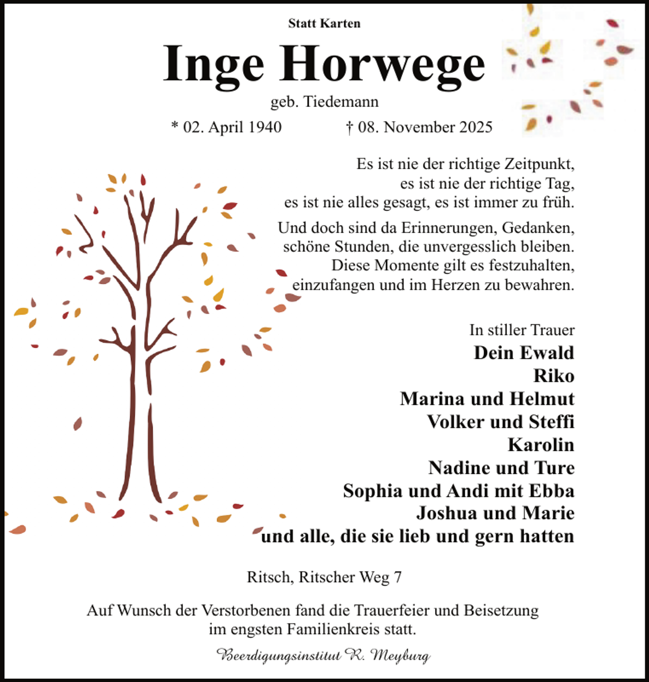 <p>Statt Karten</p><p>Inge Horwege<br />geb. Tiedemann</p><p>* 02. April 1940</p><p>† 08. November 2025<br />Es ist nie der richtige Zeitpunkt,<br />es ist nie der richtige Tag,<br />es iist nie alles gesagt, es ist immer zu früh.</p><p>Und<br />d doch sind da Erinnerungen, Gedanken,<br />sch<br />höne Stunden, die unvergesslich bleiben.<br />Diese Momente gilt es festzuhalten,<br />eiinzufangen und im Herzen zu bewahren.<br />In stiller Trauer</p><p>Dein Ewald<br />Riko<br />Marina und Helmut<br />Volker und Steffi<br />Karolin<br />Nadine und Ture<br />Sophia und Andi mit Ebba<br />Joshua und Marie<br />und a<br />alle, die sie lieb und gern hatten<br />Ritsch, Ritscher Weg 7<br />Auf Wunsch der Verstorbenen fand die Trauerfeier und Beisetzung<br />im engsten Familienkreis statt.<br />Beerdigungsinstitut R. Meyburg</p>
