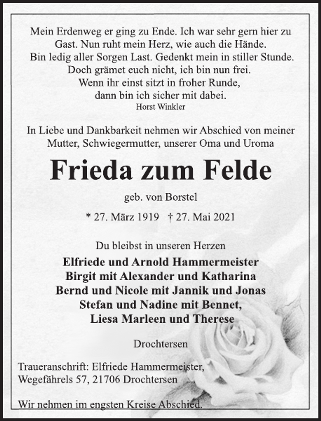 <p>Mein Erdenweg er ging zu Ende. Ich war sehr gern hier zu<br />Gast. Nun ruht mein Herz, wie auch die Hände.<br />Bin ledig aller Sorgen Last. Gedenkt mein in stiller Stunde.<br />Doch grämet euch nicht, ich bin nun frei.<br />Wenn ihr einst sitzt in froher Runde,<br />dann bin ich sicher mit dabei.</p>
<p>Horst Winkler</p>
<p>In Liebe und Dankbarkeit nehmen wir Abschied von meiner<br />Mutter, Schwiegermutter, unserer Oma und Uroma</p>
<p>Frieda zum Felde</p>
<p>geb. von Borstel</p>
<p>* 27. März 1919 † 27. Mai 2021<br />Du bleibst in unseren Herzen</p>
<p>Elfriede und Arnold Hammermeister<br />Birgit mit Alexander und Katharina<br />Bernd und Nicole mit Jannik und Jonas<br />Stefan und Nadine mit Bennet,<br />Liesa Marleen und Therese</p>
<p>Drochtersen</p>
<p>Traueranschrift: Elfriede Hammermeister,<br />Wegefährels 57, 21706 Drochtersen</p>
<p>Wir nehmen im engsten Kreise Abschied.</p>