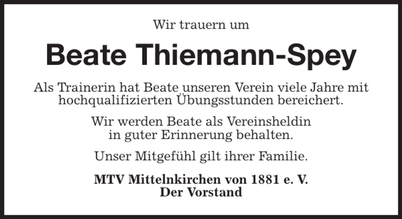 <p>Wir trauern um<br />Beate Thiemann-Spey<br />Als Trainerin hat Beate unseren Verein viele Jahre mit hochqualifizierten Übungsstunden bereichert.<br />Wir werden Beate als Vereinsheldin<br />in guter Erinnerung behalten.<br />Unser Mitgefühl gilt ihrer Familie.<br />MTV Mittelnkirchen von 1881 e. V.<br />Der Vorstand</p>