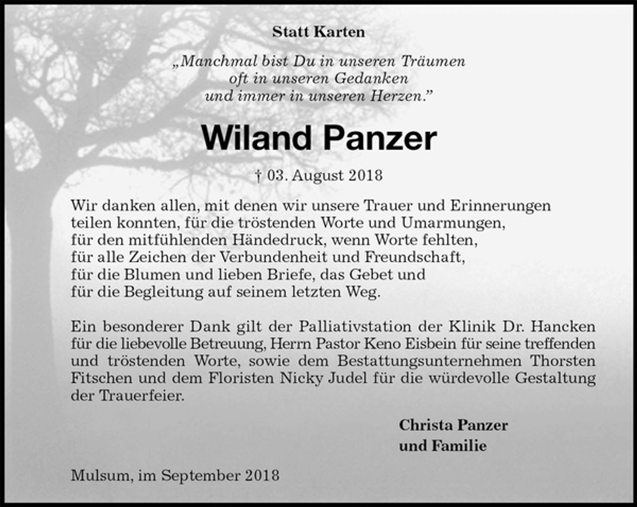 <p>Statt Karten<br />„Manchmal bist Du in unseren Träumen<br />oft in unseren Gedanken<br />und immer in unseren Herzen.”<br />Wiland Panzer<br />† 03. August 2018<br />Wir danken allen, mit denen wir unsere Trauer und Erinnerungen<br />teilen konnten, für die tröstenden Worte und Umarmungen,<br />für den mitfühlenden Händedruck, wenn Worte fehlten,<br />für alle Zeichen der Verbundenheit und Freundschaft,<br />für die Blumen und lieben Briefe, das Gebet und<br />für die Begleitung auf seinem letzten Weg.</p>
<p>Ein besonderer Dank gilt der Palliativstation der Klinik Dr. Hancken für die liebevolle Betreuung, Herrn Pastor Keno Eisbein für seine treffenden und tröstenden Worte, sowie dem Bestattungsunternehmen Thorsten Fitschen und dem Floristen Nicky Judel für die würdevolle Gestaltung der Trauerfeier.<br />Christa Panzer<br />und Familie<br />Mulsum, im September 2018</p>