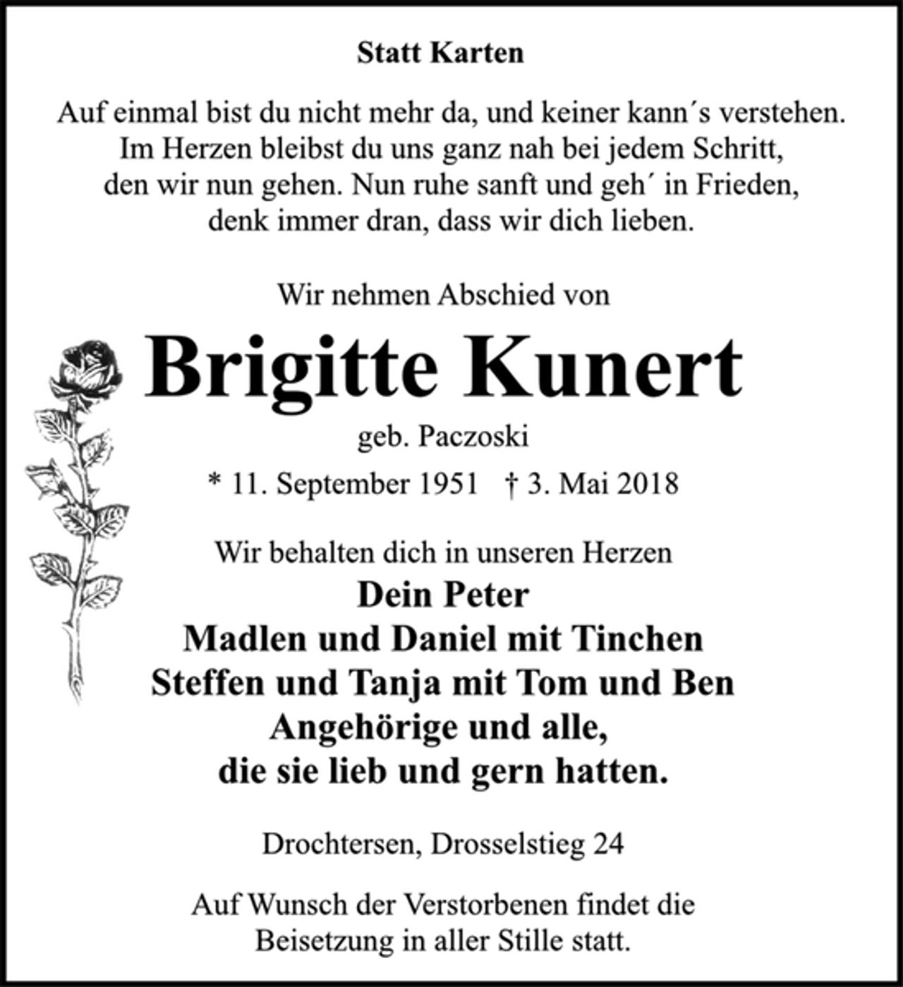 <p>Statt Karten<br />Auf einmal bist du nicht mehr da, und keiner kann´s verstehen.<br />Im Herzen bleibst du uns ganz nah bei jedem Schritt,<br />den wir nun gehen. Nun ruhe sanft und geh´ in Frieden,<br />denk immer dran, dass wir dich lieben.<br />Wir nehmen Abschied von<br />Brigitte Kunert<br />geb. Paczoski<br />* 11.September 1951 † 3. Mai 2018<br />Wir behalten dich in unseren Herzen<br />Dein Peter<br />Madlen und Daniel mit Tinchen<br />Steffen und Tanja mit Tom und Ben<br />Angehörige und alle,<br />die sie lieb und gern hatten.<br />Drochtersen, Drosselstieg 24<br />Auf Wunsch der Verstorbenen findet die<br />Beisetzung in aller Stille statt.</p>