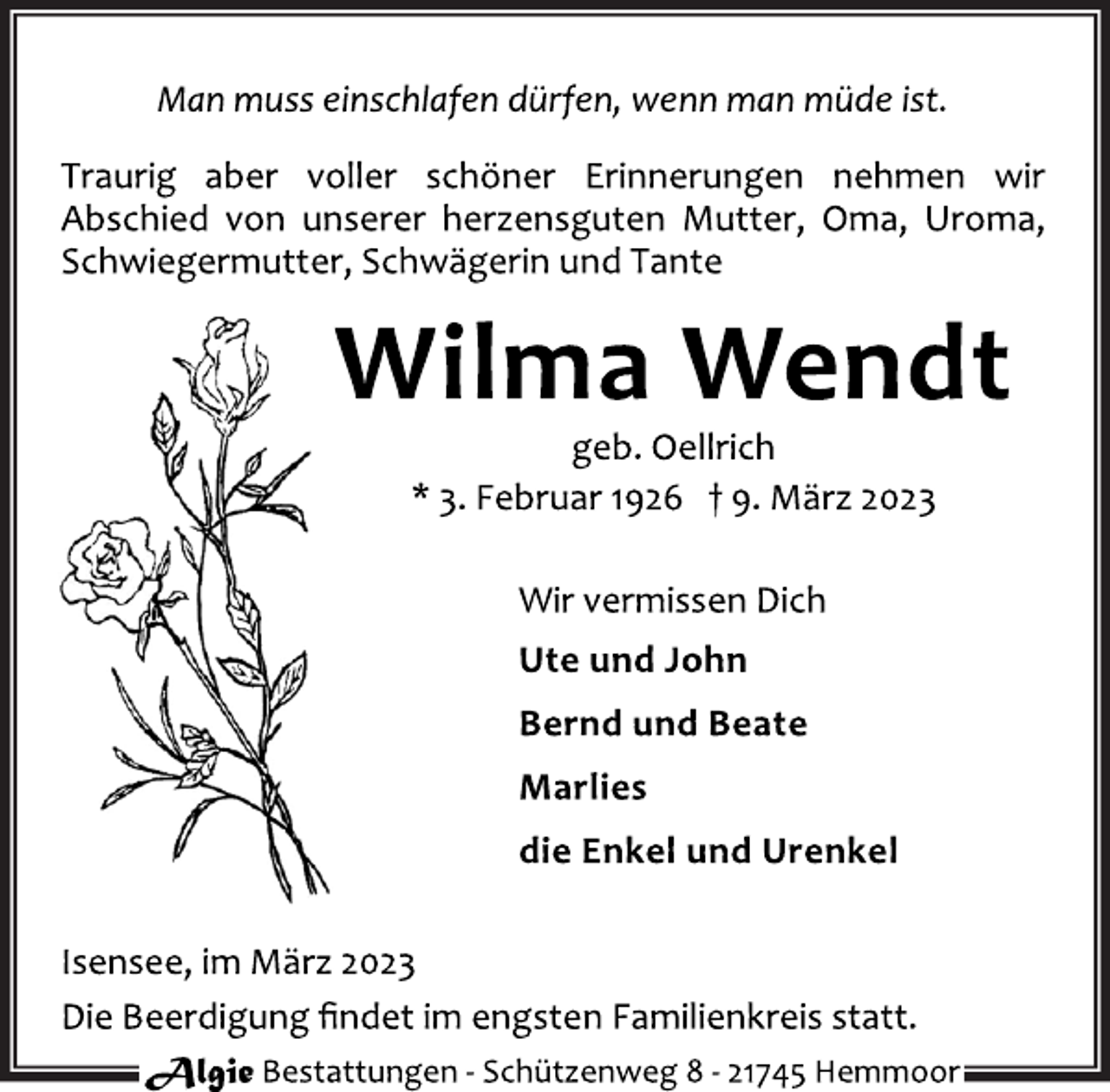 <p>Man muss einschlafen dürfen, wenn man müde ist.<br />Traurig aber voller schöner Erinnerungen nehmen wir<br />Abschied von unserer herzensguten Mutter, Oma, Uroma,<br />Schwiegermutter, Schwägerin und Tante<br />Wilma Wendt<br />geb. Oellrich<br />* 3. Februar 1926 † 9. März 2023<br />Wir vermissen Dich<br />Ute und John<br />Bernd und Beate<br />Marlies<br />die Enkel und Urenkel<br />Isensee, im März 2023<br />Die Beerdigung findet im engsten Familienkreis statt.</p>