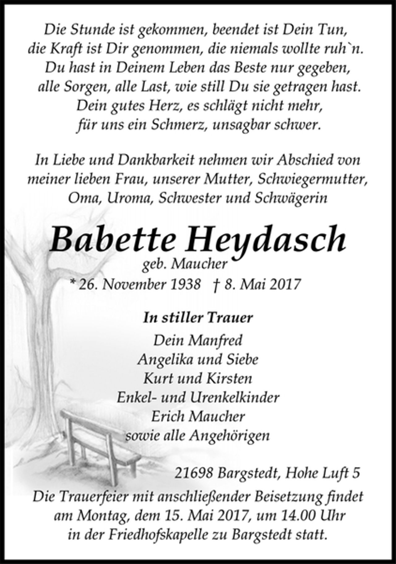 <p>Die Stunde ist gekommen, beendet ist Dein Tun,<br />die Kraft ist Dir genommen, die niemals wollte ruh`n.<br />Du hast in Deinem Leben das Beste nur gegeben,<br />alle Sorgen, alle Last, wie still Du sie getragen hast.<br />Dein gutes Herz, es schlägt nicht mehr,<br />für uns ein Schmerz, unsagbar schwer.<br />In Liebe und Dankbarkeit nehmen wir Abschied von<br />meiner lieben Frau, unserer Mutter, Schwiegermutter,<br />Oma, Uroma, Schwester und Schwägerin<br />Babette Heydasch<br />geb. Maucher<br />* 26. November 1938 † 8. Mai 2017<br />In stiller Trauer<br />Dein Manfred<br />Angelika und Siebe<br />Kurt und Kirsten<br />Enkel- und Urenkelkinder<br />Erich Maucher<br />sowie alle Angehörigen<br />21698 Bargstedt, Hohe Luft 5<br />Die Trauerfeier mit anschließender Beisetzung findet<br />am Montag, dem 15. Mai 2017, um 14.00 Uhr<br />in der Friedhofskapelle zu Bargstedt statt.</p>