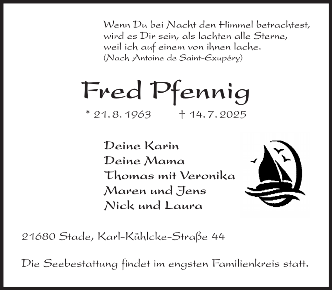<p>Wenn Du bei Nacht den Himmel betrachtest,<br />wird es Dir sein, als lachten alle Sterne,<br />weil ich auf einem von ihnen lache.<br />(Nach Antoine de Saint-Exupéry)<br />Fred Pfennig<br />* 21. 8. 1963 † 14. 7. 2025<br />Deine Karin<br />Deine Mama<br />Thomas mit Veronika<br />Maren und Jens<br />Nick und Laura<br />21680 Stade, Karl-Kühlcke-Straße 44</p><p>Die Seebestattung findet im engsten Familienkreis statt.</p>