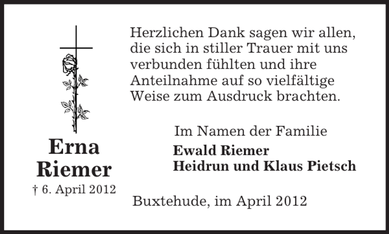 <p>Herzlichen Dank sagen wir allen,<br />die sich in stiller Trauer mit uns<br />verbunden fühlten und ihre<br />Anteilnahme auf so vielfältige<br />Weise zum Ausdruck brachten.</p><p>Erna<br />Riemer<br />† 6. April 2012</p><p>Im Namen der Familie<br />Ewald Riemer<br />Heidrun und Klaus Pietsch<br />Buxtehude, im April 2012</p>