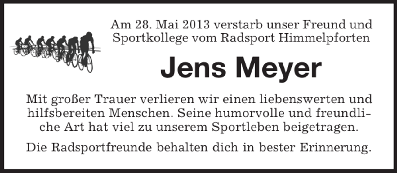 <p>Am 28. Mai 2013 verstarb unser Freund und<br />Sportkollege vom Radsport Himmelpforten</p><p>Jens Meyer<br />Mit großer Trauer verlieren wir einen liebenswerten und<br />hilfsbereiten Menschen. Seine humorvolle und freundliche Art hat viel zu unserem Sportleben beigetragen.<br />Die Radsportfreunde behalten dich in bester Erinnerung.</p>