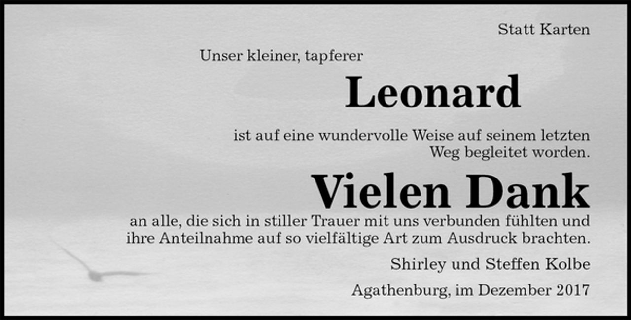 <p>Statt Karten<br />Unser kleiner, tapferer<br />Leonard<br />ist auf eine wundervolle Weise auf seinem letzten<br />Weg begleitet worden.<br />Vielen Dank<br />an alle, die sich in stiller Trauer mit uns verbunden fühlten und<br />ihre Anteilnahme auf so vielfältige Art zum Ausdruck brachten.<br />Shirley und Steffen Kolbe<br />Agathenburg, im Dezember 2017</p>
