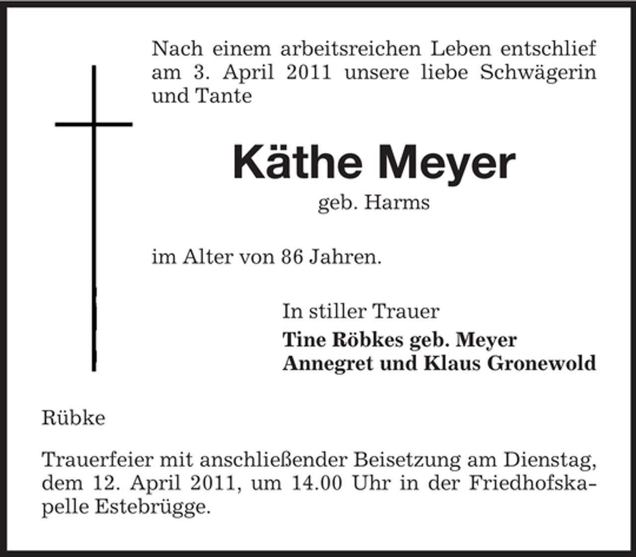 <p>Nach einem arbeitsreichen Leben entschlief am 3. April 2011 unsere liebe Schwägerin und Tante</p><p>Käthe Meyer<br />geb. Harms im Alter von 86 Jahren. In stiller Trauer Tine Röbkes geb. Meyer Annegret und Klaus Gronewold Rübke Trauerfeier mit anschließender Beisetzung am Dienstag, dem 12. April 2011, um 14.00 Uhr in der Friedhofskapelle Estebrügge.</p>