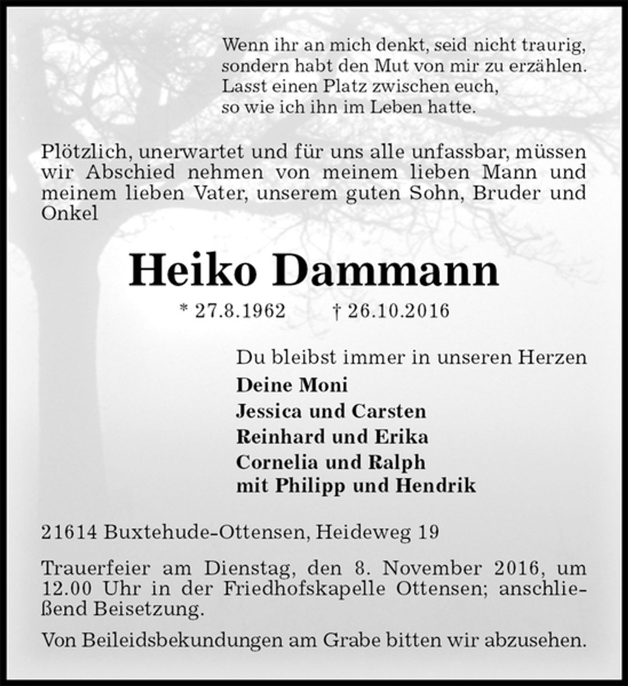 <p>Wenn ihr an mich denkt, seid nicht traurig,<br />sondern habt den Mut von mir zu erzählen.<br />Lasst einen Platz zwischen euch,<br />so wie ich ihn im Leben hatte.<br />Plötzlich, unerwartet und für uns alle unfassbar, müssen wir Abschied nehmen von meinem lieben Mann und meinem lieben Vater, unserem guten Sohn, Bruder und Onkel<br />Heiko Dammann<br />* 27.8.1962 † 26.10.2016<br />Du bleibst immer in unseren Herzen<br />Deine Moni<br />Jessica und Carsten<br />Reinhard und Erika<br />Cornelia und Ralph<br />mit Philipp und Hendrik<br />21614 Buxtehude-Ottensen, Heideweg 19<br />Trauerfeier am Dienstag, den 8. November 2016, um 12.00 Uhr in der Friedhofskapelle Ottensen; anschließend Beisetzung.<br />Von Beileidsbekundungen am Grabe bitten wir abzusehen.</p>