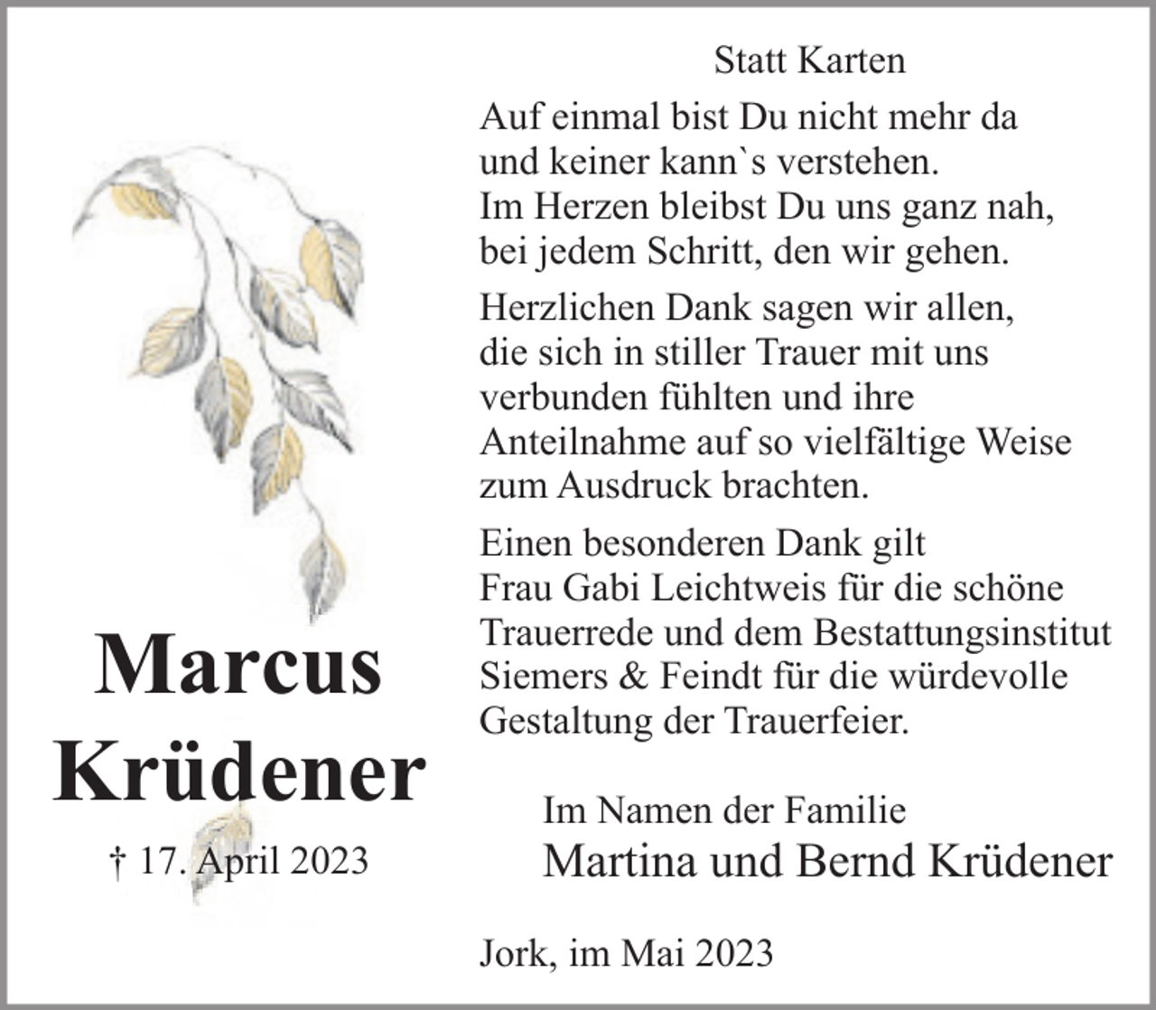 <p>Statt Karten<br />Auf einmal bist Du nicht mehr da und keiner kann`s verstehen.<br />Im Herzen bleibst Du uns ganz nah, bei jedem Schritt, den wir gehen.<br />Marcus<br />Krüdener<br />† 17. April 2023<br />Herzlichen Dank sagen wir allen,<br />die sich in stiller Trauer mit uns verbunden fühlten und ihre<br />Anteilnahme auf so vielfältige Weise zum Ausdruck brachten.<br />Einen besonderen Dank gilt Frau Gabi Leichtweis für die schöne<br />Trauerrede und dem Bestattungsinstitut Siemers &amp; Feindt für die<br />würdevolle Gestaltung der Trauerfeier.<br />Im Namen der Familie<br />Martina und Bernd Krüdener<br />Jork, im Mai 2023</p>