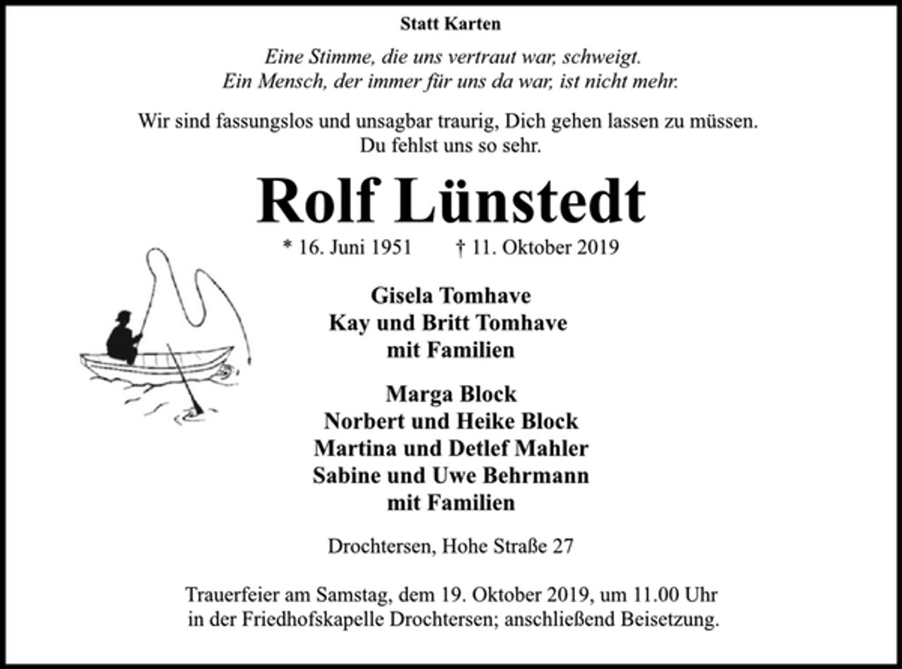 <p>Statt Karten<br />Eine Stimme, die uns vertraut war, schweigt.<br />Ein Mensch, der immer für uns da war, ist nicht mehr.<br />Wir sind fassungslos und unsagbar traurig, Dich gehen lassen zu müssen.<br />Du fehlst uns so sehr.<br />Rolf Lünstedt<br />* 16. Juni 1951 † 11. Oktober 2019<br />Gisela Tomhave<br />Kay und Britt Tomhave<br />mit Familien<br />Marga Block<br />Norbert und Heike Block<br />Martina und Detlef Mahler<br />Sabine und Uwe Behrmann<br />mit Familien<br />Drochtersen, Hohe Straße 27<br />Trauerfeier am Samstag, dem 19. Oktober 2019, um 11.00 Uhr<br />in der Friedhofskapelle Drochtersen; anschließend Beisetzung.</p>