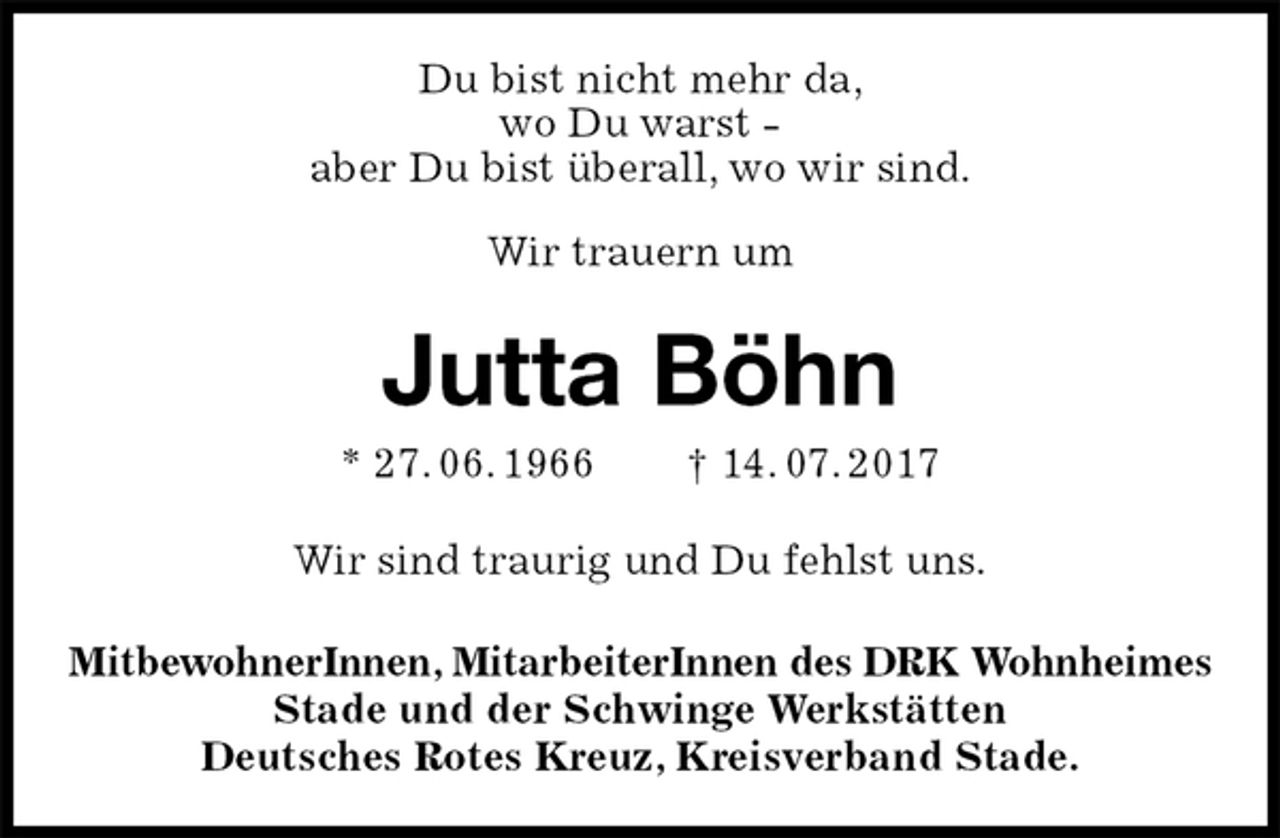 <p>Du bist nicht mehr da,<br />wo Du warst -<br />aber Du bist überall, wo wir sind.</p><p>Wir trauern um<br />Jutta Böhn<br />* 27. 06. 1966 † 14. 07. 2017<br />Wir sind traurig und Du fehlst uns.<br />MitbewohnerInnen, MitarbeiterInnen des DRK Wohnheimes<br />Stade und der Schwinge Werkstätten<br />Deutsches Rotes Kreuz, Kreisverband Stade.</p>