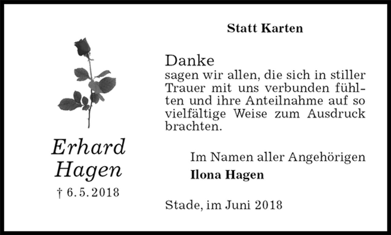 <p>Statt Karten<br />Danke<br />sagen wir allen, die sich in stiller Trauer mit uns verbunden fühlten und ihre Anteilnahme auf so vielfältige Weise zum Ausdruck brachten.<br />Im Namen aller Angehörigen<br />Ilona Hagen<br />Stade, im Juni 2018<br />Erhard<br />Hagen<br />† 6. 5. 2018</p>