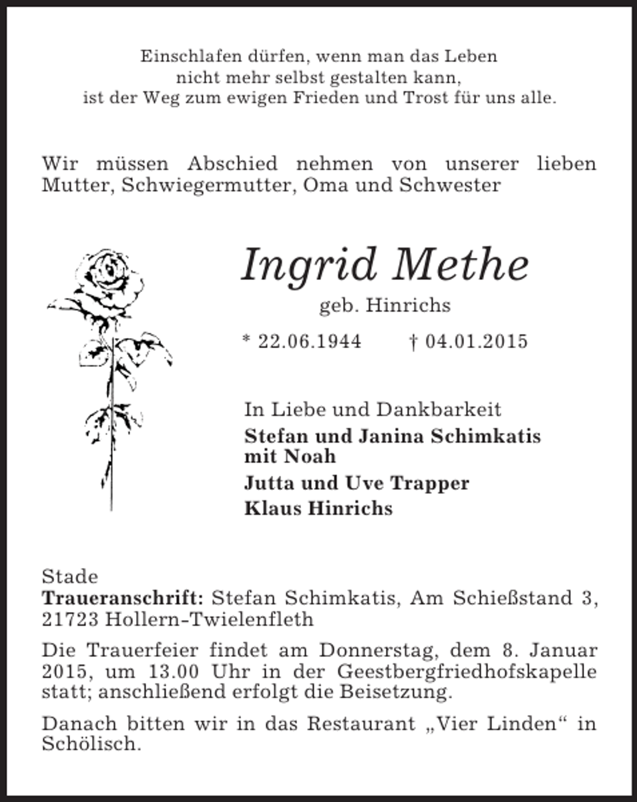 <p>Einschlafen dürfen, wenn man das Leben<br />nicht mehr selbst gestalten kann,<br />ist der Weg zum ewigen Frieden und Trost für uns alle.<br />Wir müssen Abschied nehmen von unserer lieben<br />Mutter, Schwiegermutter, Oma und Schwester<br />Ingrid Methe<br />geb. Hinrichs<br />* 22.06.1944 † 04.01.2015<br />In Liebe und Dankbarkeit<br />Stefan und Janina Schimkatis<br />mit Noah<br />Jutta und Uve Trapper<br />Klaus Hinrichs<br />Stade<br />Traueranschrift: Stefan Schimkatis, Am Schießstand 3, 21723 Hollern-Twielenfleth<br />Die Trauerfeier findet am Donnerstag, dem 8. Januar 2015, um 13.00 Uhr in der Geestbergfriedhofskapelle statt; anschließend erfolgt die Beisetzung.<br />Danach bitten wir in das Restaurant „Vier Linden“ in Schölisch.</p>