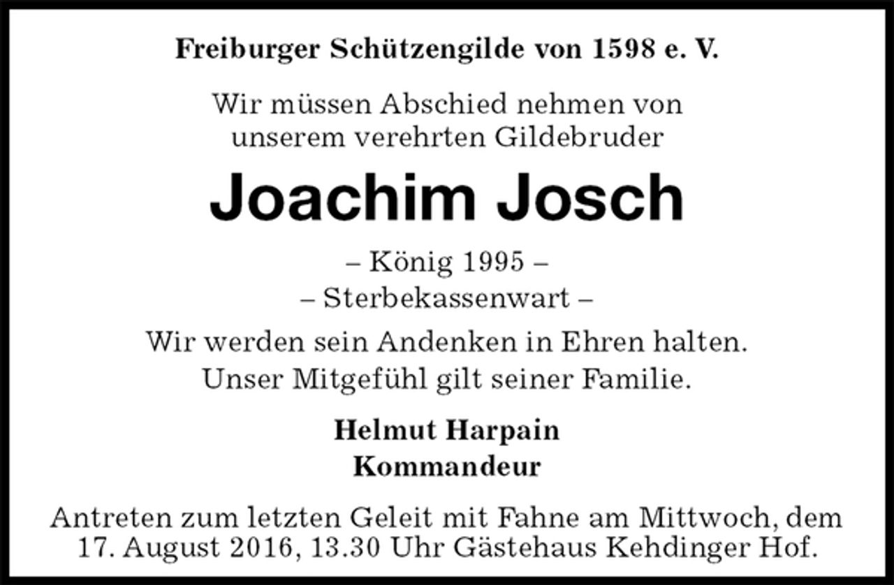 <p>Freiburger Schützengilde von 1598 e. V.<br />Wir müssen Abschied nehmen von<br />unserem verehrten Gildebruder<br />Joachim Josch<br />– König 1995 –<br />– Sterbekassenwart –<br />Helmut Harpain<br />Kommandeur<br />Antreten zum letzten Geleit mit Fahne am Mittwoch, dem 17. August 2016, 13.30 Uhr Gästehaus Kehdinger Hof.<br />Wir werden sein Andenken in Ehren halten.<br />Unser Mitgefühl gilt seiner Familie.</p>