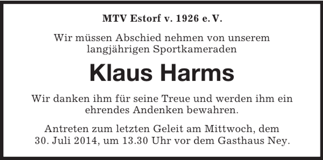 <p>MTV Estorf v. 1926 e. V.<br />Wir müssen Abschied nehmen von unserem<br />langjährigen Sportkameraden<br />Klaus Harms<br />Wir danken ihm für seine Treue und werden ihm ein<br />ehrendes Andenken bewahren.<br />Antreten zum letzten Geleit am Mittwoch, dem<br />30. Juli 2014, um 13.30 Uhr vor dem Gasthaus Ney.</p>