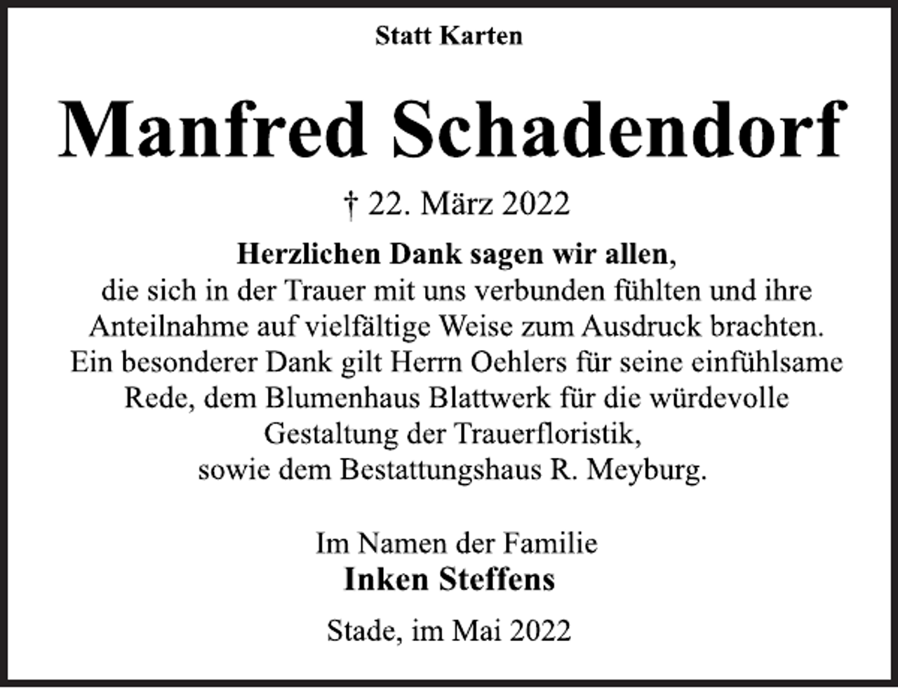 <p>Statt Karten<br />Manfred Schadendorf<br />† 22. März 2022<br />Herzlichen Dank sagen wir allen,<br />die sich in der Trauer mit uns verbunden fühlten und ihre<br />Anteilnahme auf vielfältige Weise zum Ausdruck brachten.<br />Ein besonderer Dank gilt Herrn Oehlers für seine einfühlsame<br />Rede, dem Blumenhaus Blattwerk für die würdevolle<br />Gestaltung der Trauerfloristik,<br />sowie dem Bestattungshaus R. Meyburg.<br />Im Namen der Familie<br />Inken Steffens<br />Stade, im Mai 2022</p>