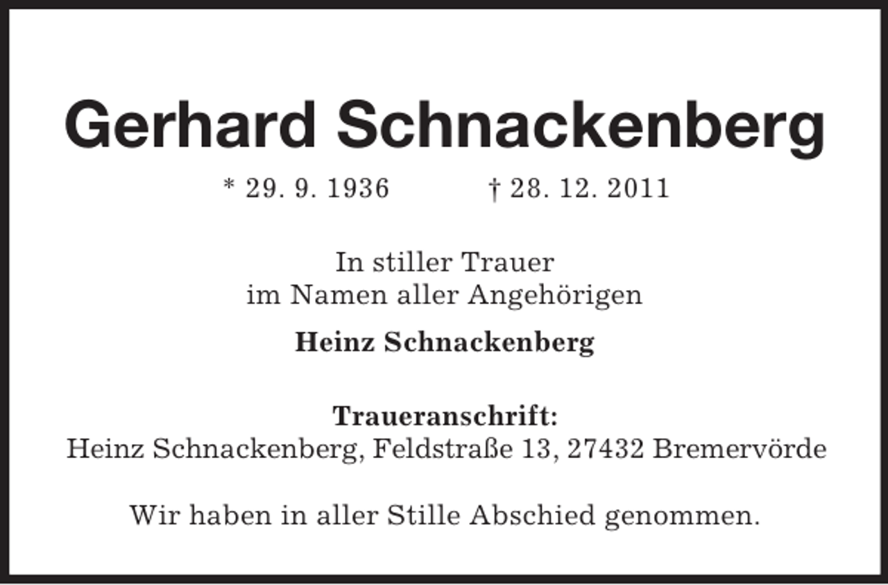 <p>Gerhard Schnackenberg<br />* 29. 9. 1936</p><p>† 28. 12. 2011</p><p>In stiller Trauer<br />im Namen aller Angehörigen<br />Heinz Schnackenberg<br />Traueranschrift:<br />Heinz Schnackenberg, Feldstraße 13, 27432 Bremervörde<br />Wir haben in aller Stille Abschied genommen.</p>