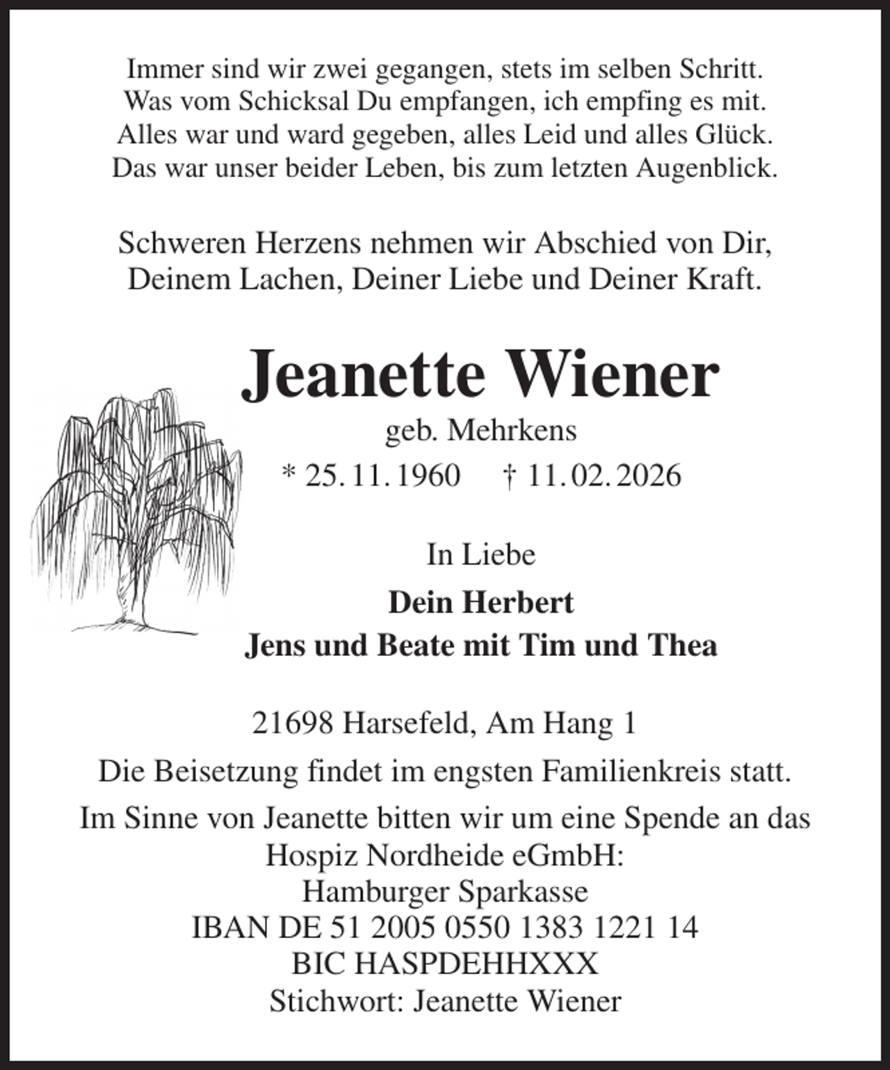 <p>Immer sind wir zwei gegangen, stets im selben Schritt.<br />Was vom Schicksal Du empfangen, ich empfing es mit.<br />Alles war und ward gegeben, alles Leid und alles Glück.<br />Das war unser beider Leben, bis zum letzten Augenblick.<br />Schweren Herzens nehmen wir Abschied von Dir,<br />Deinem Lachen, Deiner Liebe und Deiner Kraft.<br />Jeanette Wiener<br />geb. Mehrkens<br />* 25. 11. 1960 † 11. 02. 2026<br />In Liebe<br />Dein Herbert<br />Jens und Beate mit Tim und Thea<br />21698 Harsefeld, Am Hang 1<br />Die Beisetzung findet im engsten Familienkreis statt.<br />Im Sinne von Jeanette bitten wir um eine Spende an das Hospiz Nordheide eGmbH:<br />Hamburger Sparkasse<br />IBAN DE 51 2005 0550 1383 1221 14<br />BIC HASPDEHHXXX<br />Stichwort: Jeanette Wiener</p>
