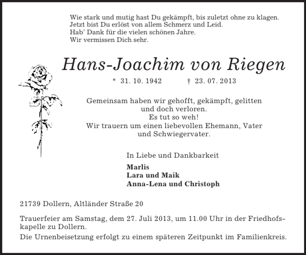 <p>Wie stark und mutig hast Du gekämpft, bis zuletzt ohne zu klagen.<br />Jetzt bist Du erlöst von allem Schmerz und Leid.<br />Hab’ Dank für die vielen schönen Jahre.<br />Wir vermissen Dich sehr.<br />Hans-Joachim von Riegen<br />* 31. 10. 1942 † 23. 07. 2013<br />Gemeinsam haben wir gehofft, gekämpft, gelitten<br />und doch verloren.<br />Es tut so weh!<br />Wir trauern um einen liebevollen Ehemann, Vater<br />und Schwiegervater.<br />In Liebe und Dankbarkeit<br />Marlis<br />Lara und Maik<br />Anna-Lena und Christoph<br />21739 Dollern, Altländer Straße 20<br />Trauerfeier am Samstag, dem 27. Juli 2013, um 11.00 Uhr in der Friedhofskapelle zu Dollern.<br />Die Urnenbeisetzung erfolgt zu einem späteren Zeitpunkt im Familienkreis.</p>