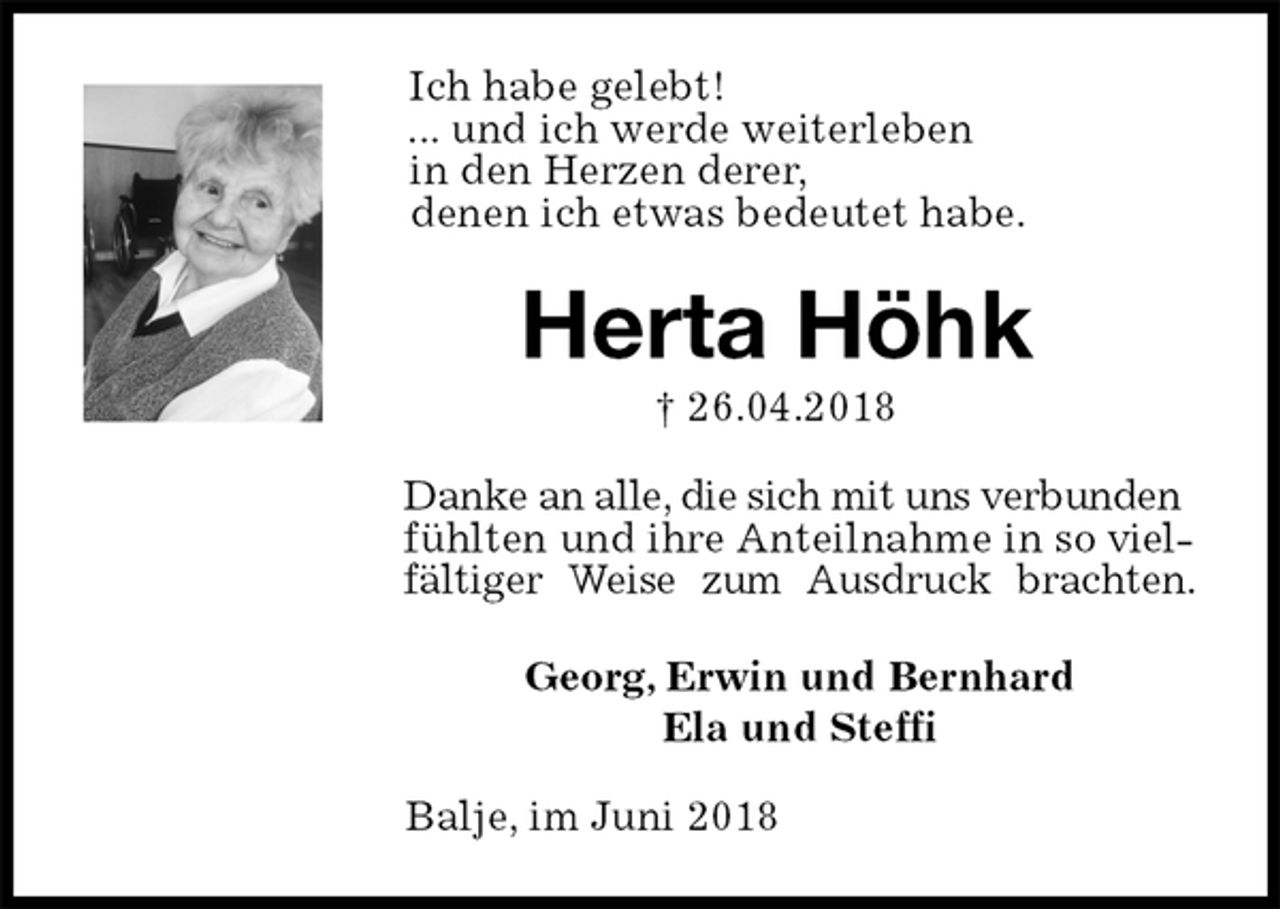 <p>Ich habe gelebt!<br />... und ich werde weiterleben<br />in den Herzen derer,<br />denen ich etwas bedeutet habe.<br />Herta Höhk<br />† 26.04.2018<br />Danke an alle, die sich mit uns verbunden fühlten und ihre Anteilnahme in so vielfältiger Weise zum Ausdruck brachten.<br />Georg, Erwin und Bernhard<br />Ela und Steffi<br />Balje, im Juni 2018</p>