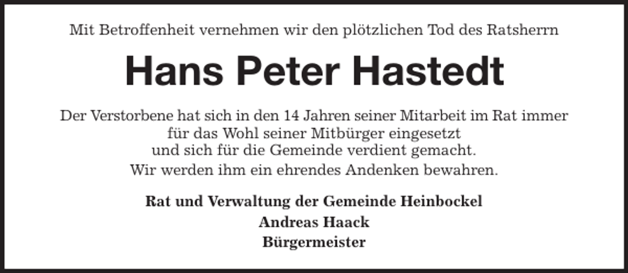 <p>Mit Betroffenheit vernehmen wir den plötzlichen Tod des Ratsherrn<br />Hans Peter Hastedt<br />Der Verstorbene hat sich in den 14 Jahren seiner Mitarbeit im Rat immer<br />für das Wohl seiner Mitbürger eingesetzt<br />und sich für die Gemeinde verdient gemacht.<br />Wir werden ihm ein ehrendes Andenken bewahren.<br />Rat und Verwaltung der Gemeinde Heinbockel<br />Andreas Haack<br />Bürgermeister</p>