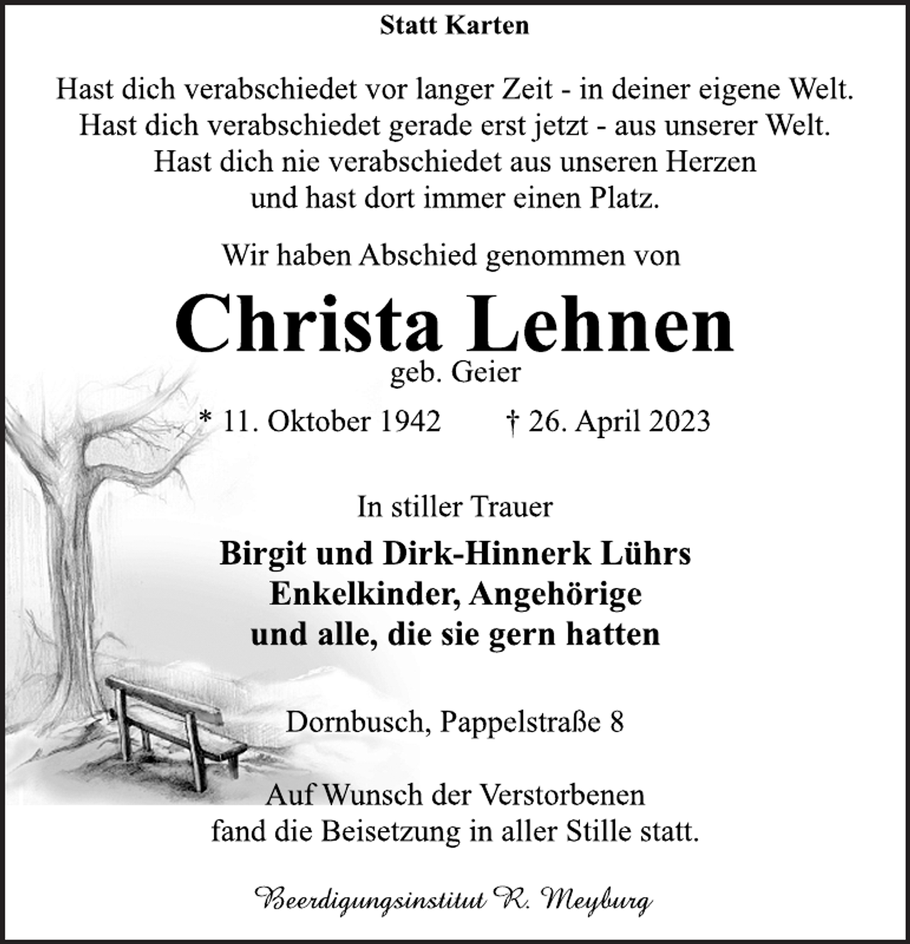 <p>Statt Karten<br />Hast dich verabschiedet vor langer Zeit - in deiner eigene Welt.<br />Hast dich verabschiedet gerade erst jetzt - aus unserer Welt.<br />Hast dich nie verabschiedet aus unseren Herzen<br />und hast dort immer einen Platz.<br />Wir haben Abschied genommen von<br />Christa Lehnen<br />geb. Geier<br />* 11. Oktober 1942 † 26. April 2023<br />In stiller Trauer<br />Birgit und Dirk-Hinnerk Lührs<br />Enkelkinder, Angehörige<br />und alle, die sie gern hatten<br />Dornbusch, Pappelstraße 8<br />Auf Wunsch der Verstorbenen<br />fand die Beisetzung in aller Stille statt.<br />Beerdigungsinstitut R. Meyburg</p>