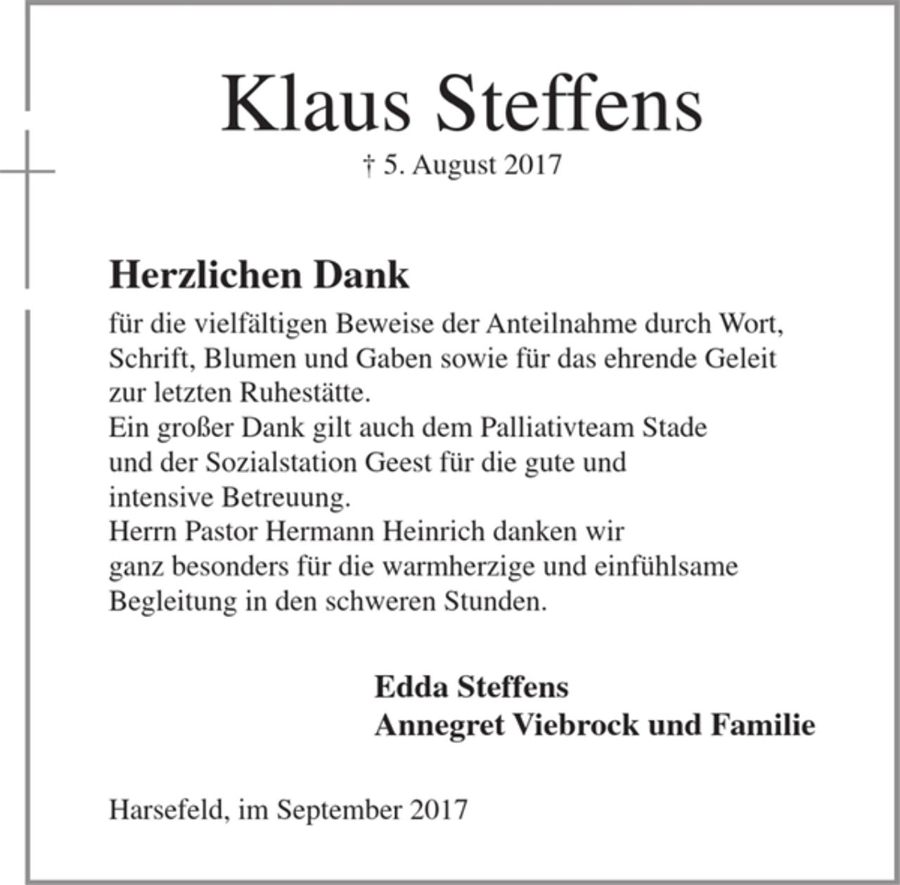 <p>Klaus Steffens<br />† 5. August 2017<br />Herzlichen Dank<br />für die vielfältigen Beweise der Anteilnahme durch Wort, Schrift, Blumen und Gaben sowie für das ehrende Geleit zur letzten Ruhestätte.<br />Ein großer Dank gilt auch dem Palliativteam Stade und der Sozialstation Geest für die gute und intensive Betreuung.<br />Herrn Pastor Hermann Heinrich danken wir ganz besonders für die warmherzige und einfühlsame Begleitung in den schweren Stunden.<br />Edda Steffens<br />Anngret Viebrock und Familie<br />Harsefeld, im September 2017</p>