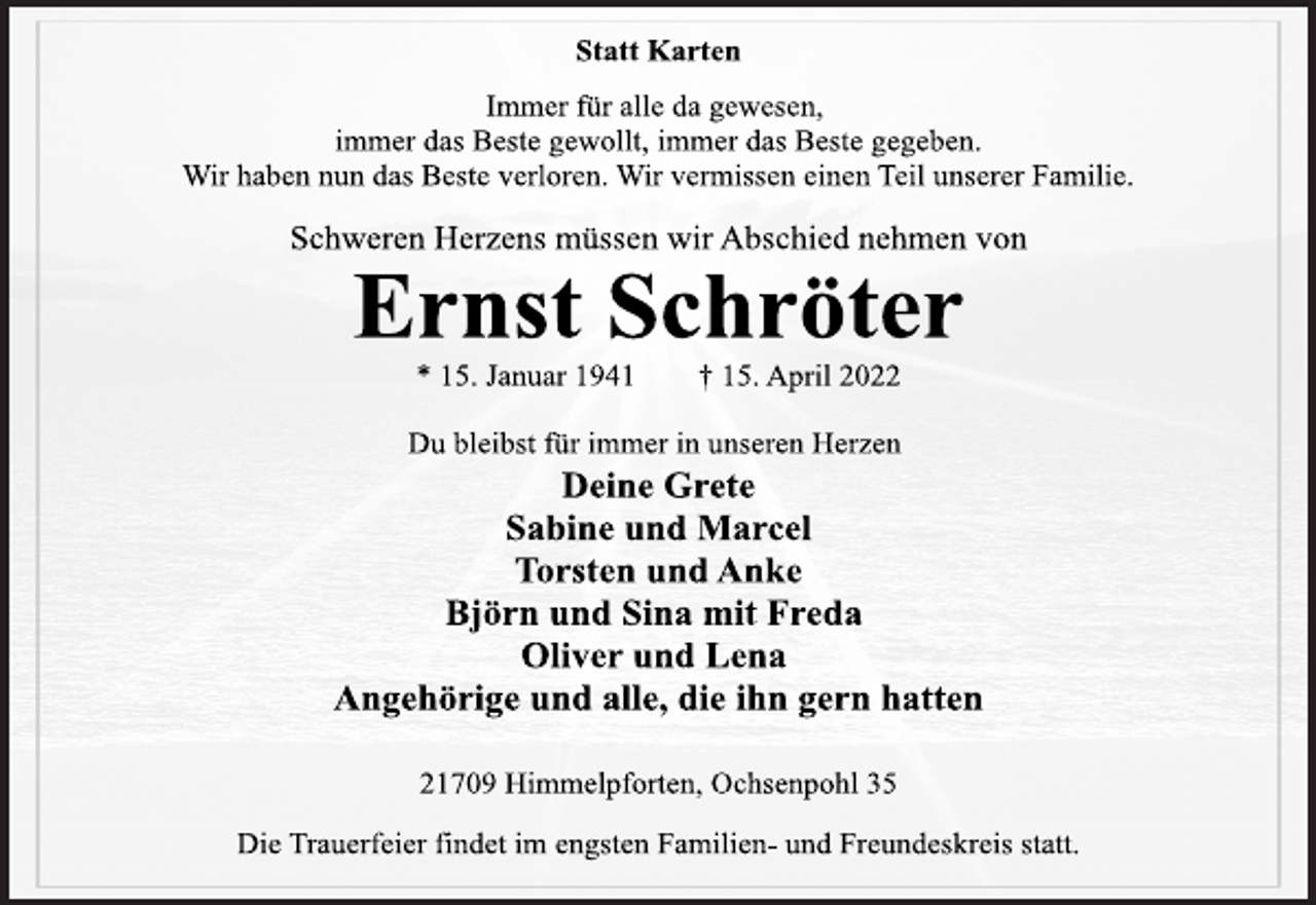 <p>Statt Karten<br />Immer für alle da gewesen,<br />immer das Beste gewollt, immer das Beste gegeben.<br />Wir haben nun das Beste verloren. Wir vermissen einen Teil unserer Familie.<br />Schweren Herzens müssen wir Abschied nehmen von<br />Ernst Schröter<br />* 15. Januar 1941 † 15. April 2022<br />Du bleibst für immer in unseren Herzen<br />Deine Grete<br />Sabine und Marcel<br />Torsten und Anke<br />Björn und Sina mit Freda<br />Oliver und Lena<br />Angehörige und alle, die ihn gern hatten<br />21709 Himmelpforten, Ochsenpohl 35<br />Die Trauerfeier findet im engsten Familien- und Freundeskreis statt.</p>