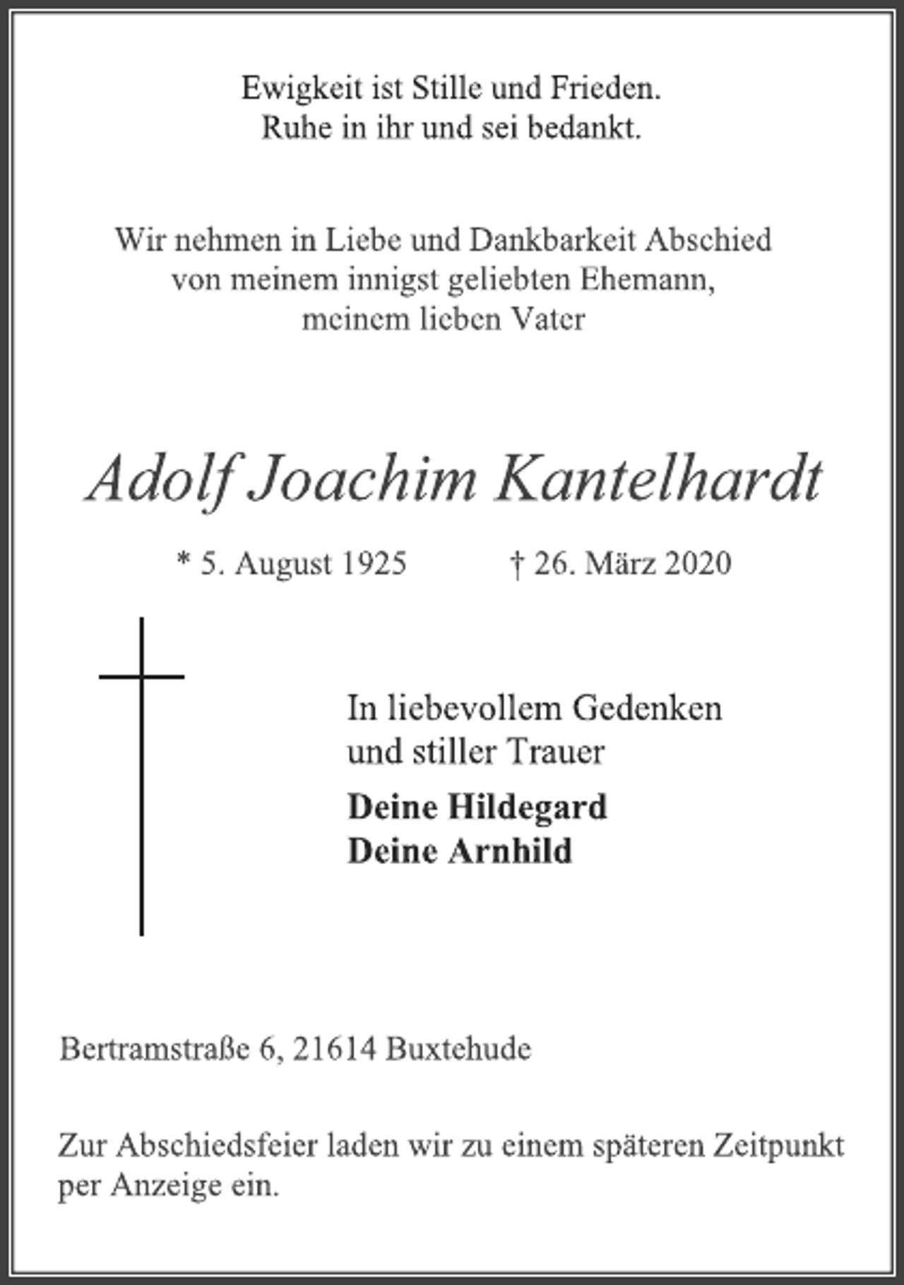 <p>Ewigkeit ist Stille und Frieden. Ruhe in ihr und sei bedankt.<br />Wir nehmen in Liebe und Dankbarkeit Abschied von meinem innigst geliebten Ehemann, meinem lieben Vater<br />Adolf Joachim Kantelhardt<br />* 5. August 1925 † 26. März 2020<br />In liebevollem Gedenken und stiller Trauer<br />Deine Hildegard Deine Arnhild<br />Bertramstraße 6, 21614 Buxtehude<br />Zur Abschiedsfeier laden wir zu einem späteren Zeitpunkt per Anzeige ein.</p>