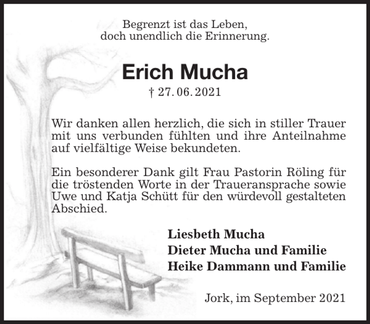 <p>Begrenzt ist das Leben,<br />doch unendlich die Erinnerung.<br />Erich Mucha<br />† 27. 06. 2021<br />Wir danken allen herzlich, die sich in stiller Trauer mit uns verbunden fühlten und ihre Anteilnahme auf vielfältige Weise bekundeten.</p>
<p>Ein besonderer Dank gilt Frau Pastorin Röling für die tröstenden Worte in der Traueransprache sowie Uwe und Katja Schütt für den würdevoll gestalteten<br />Abschied.<br />Liesbeth Mucha<br />Dieter Mucha und Familie<br />Heike Dammann und Familie<br />Jork, im September 2021</p>