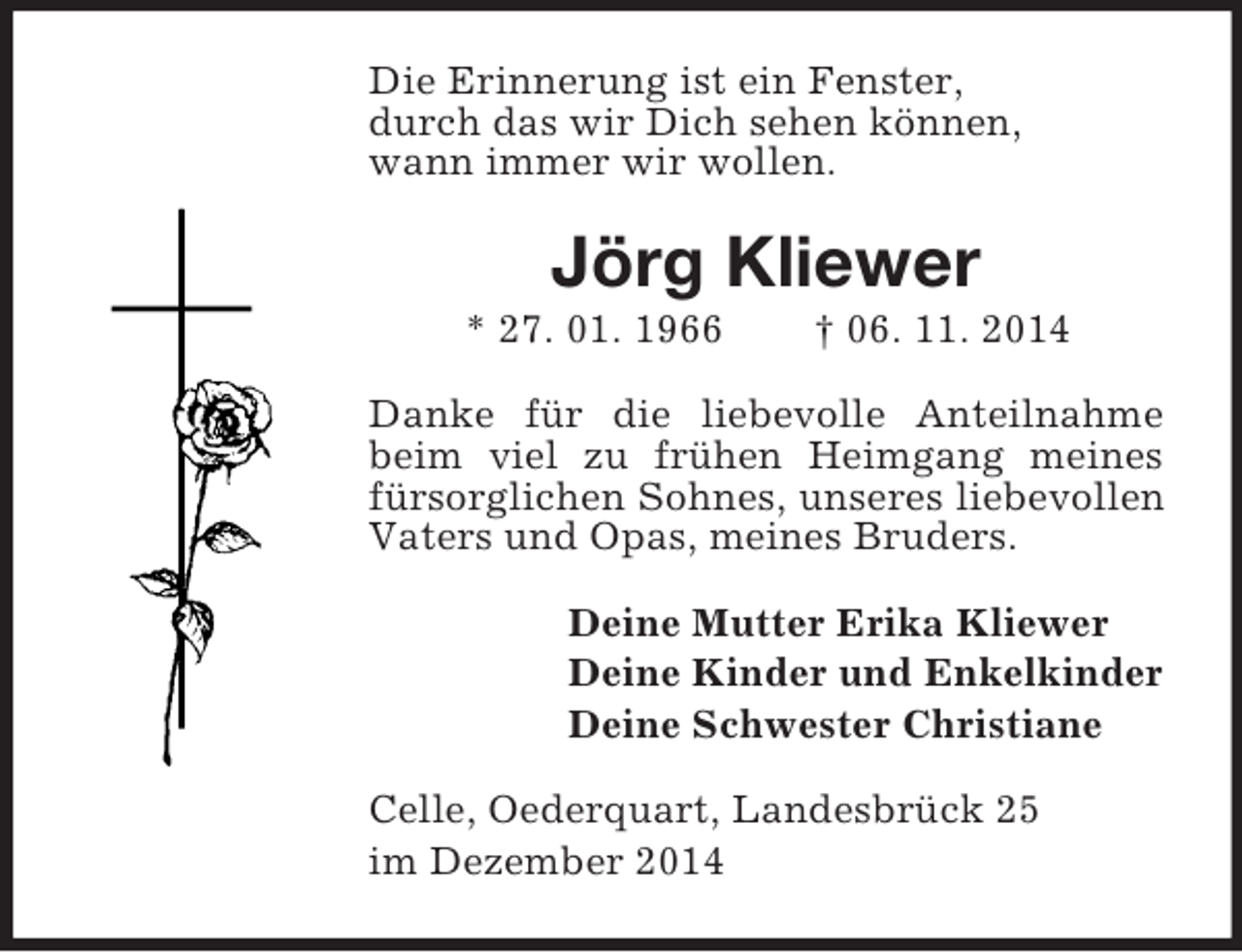 <p>Die Erinnerung ist ein Fenster,<br />durch das wir Dich sehen können,<br />wann immer wir wollen.<br />Jörg Kliewer<br />* 27. 01. 1966 † 06. 11. 2014<br />Danke für die liebevolle Anteilnahme beim viel zu frühen Heimgang meines fürsorglichen Sohnes, unseres liebevollen Vaters und Opas, meines Bruders.<br />Deine Mutter Erika Kliewer<br />Deine Kinder und Enkelkinder<br />Deine Schwester Christiane<br />Celle, Oederquart, Landesbrück 25<br />im Dezember 2014</p>