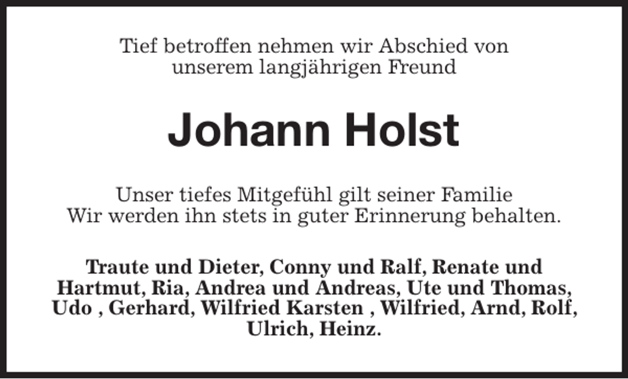 <p>Tief betroffen nehmen wir Abschied von<br />unserem langjährigen Freund<br />Johann Holst<br />Unser tiefes Mitgefühl gilt seiner Familie<br />Wir werden ihn stets in guter Erinnerung behalten.<br />Traute und Dieter, Conny und Ralf, Renate und<br />Hartmut, Ria, Andrea und Andreas, Ute und Thomas, Udo , Gerhard, Wilfried Karsten , Wilfried, Arnd, Rolf, Ulrich, Heinz.</p>