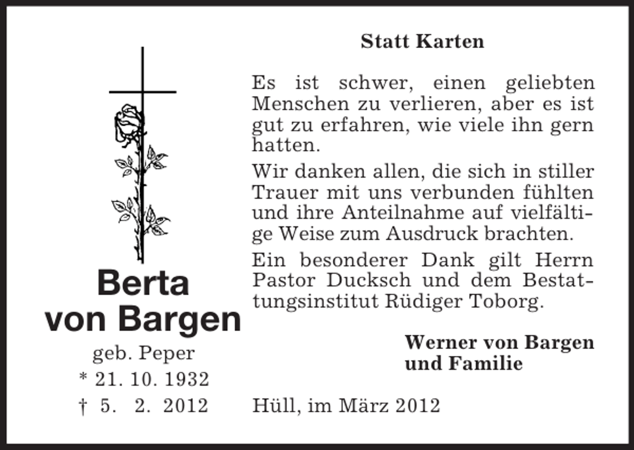<p>Statt Karten</p><p>Berta<br />von Bargen<br />geb. Peper<br />* 21. 10. 1932<br />† 5. 2. 2012</p><p>Es ist schwer, einen geliebten<br />Menschen zu verlieren, aber es ist<br />gut zu erfahren, wie viele ihn gern<br />hatten.<br />Wir danken allen, die sich in stiller<br />Trauer mit uns verbunden fühlten<br />und ihre Anteilnahme auf vielfältige Weise zum Ausdruck brachten.<br />Ein besonderer Dank gilt Herrn<br />Pastor Ducksch und dem Bestattungsinstitut Rüdiger Toborg.<br />Werner von Bargen<br />und Familie<br />Hüll, im März 2012</p>