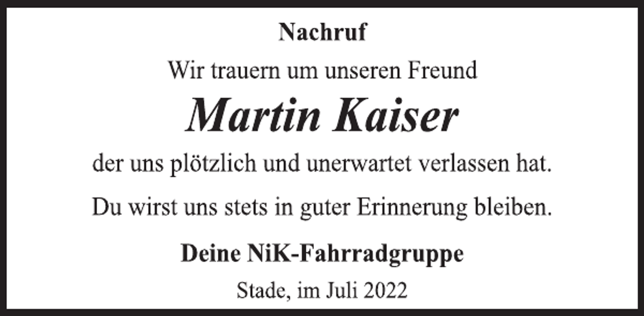 <p>Nachruf<br />Wir trauern um unseren Freund<br />Martin Kaiser<br />der uns plötzlich und unerwartet verlassen hat.<br />Du wirst uns stets in guter Erinnerung bleiben.<br />Deine NiK-Fahrradgruppe<br />Stade, im Juli 2022</p>