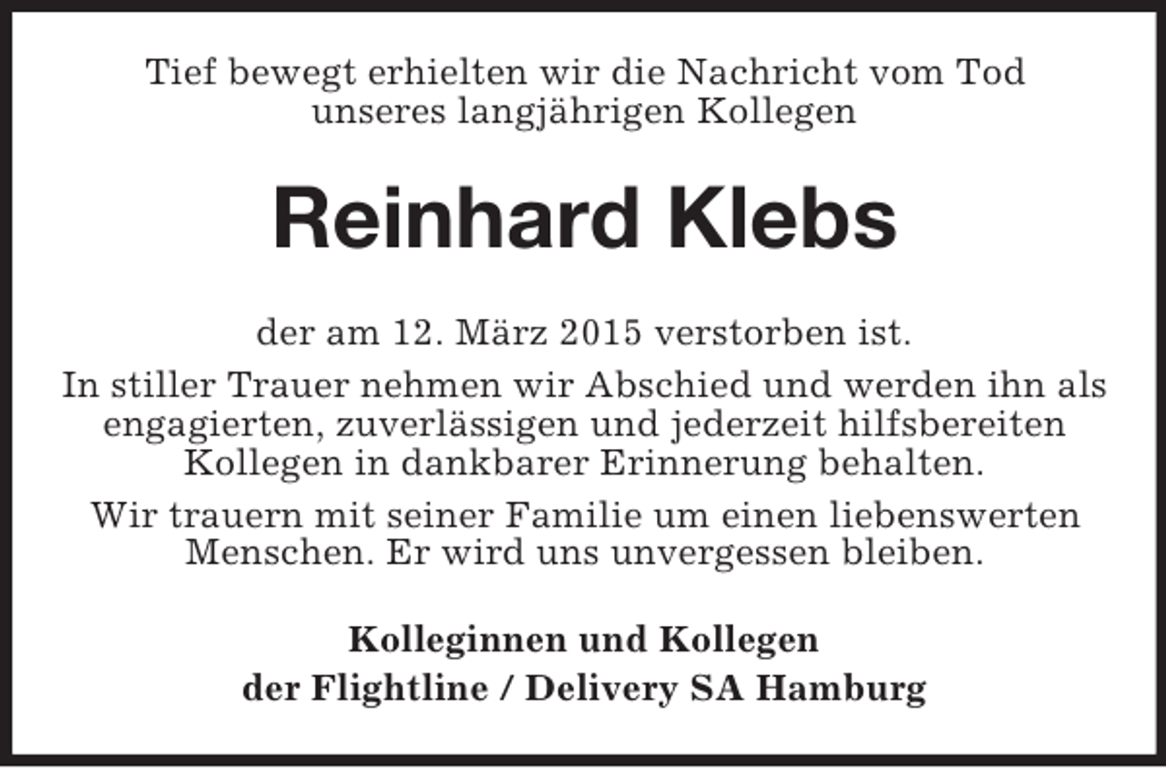 <p>Tief bewegt erhielten wir die Nachricht vom Tod<br />unseres langjährigen Kollegen<br />Reinhard Klebs<br />der am 12. März 2015 verstorben ist.<br />In stiller Trauer nehmen wir Abschied und werden ihn als engagierten, zuverlässigen und jederzeit hilfsbereiten Kollegen in dankbarer Erinnerung behalten.<br />Wir trauern mit seiner Familie um einen liebenswerten Menschen. Er wird uns unvergessen bleiben.<br />Kolleginnen und Kollegen<br />der Flightline / Delivery SA Hamburg</p>