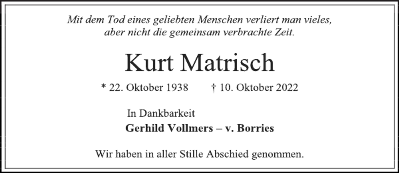 <p>Mit dem Tod eines geliebten Menschen verliert man vieles,<br />aber nicht die gemeinsam verbrachte Zeit.<br />Kurt Matrisch<br />* 22. Oktober 1938 † 10. Oktober 2022<br />In Dankbarkeit<br />Gerhild Vollmers - v. Borries<br />Wir haben in aller Stille Abschied genommen.</p>