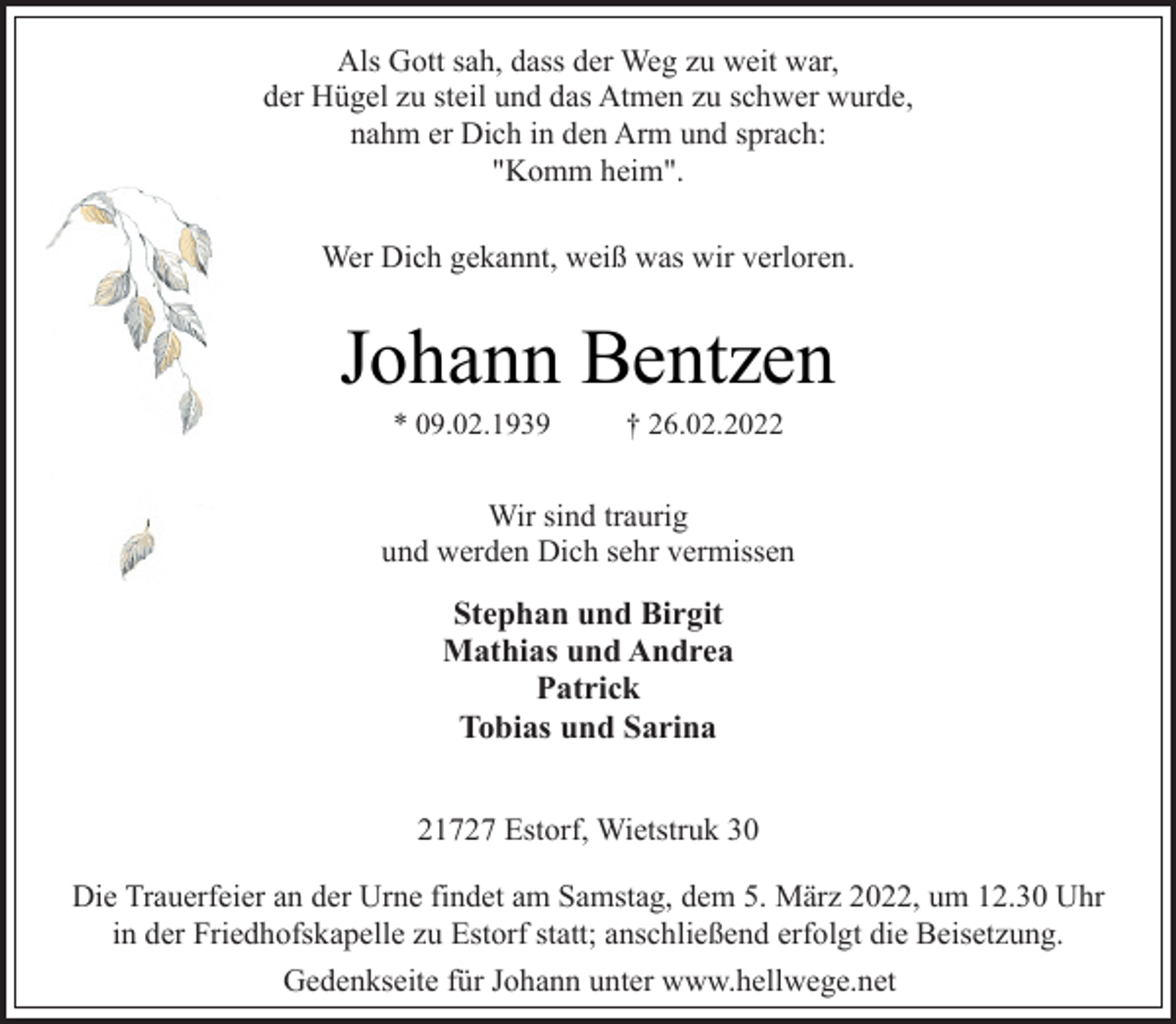 <p>Als Gott sah, dass der Weg zu weit war,<br />der Hügel zu steil und das Atmen zu schwer wurde,<br />nahm er Dich in den Arm und sprach:<br />"Komm heim".<br />Wer Dich gekannt, weiß was wir verloren.<br />Johann Bentzen<br />* 09.02.1939 † 26.02.2022<br />Wir sind traurig<br />und werden Dich sehr vermissen<br />Stephan und Birgit<br />Mathias und Andrea<br />Patrick<br />Tobias und Sarina<br />21727 Estorf, Wietstruk 30<br />Die Trauerfeier an der Urne findet am Samstag, dem 5. März 2022, um 12.30 Uhr in der Friedhofskapelle zu Estorf statt; anschließend erfolgt die Beisetzung.<br />Gedenkseite für Johann unter www.hellwege.net</p>