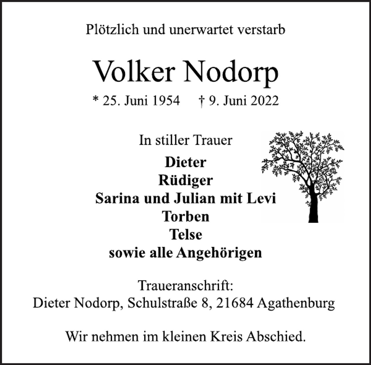 <p>Plötzlich und unerwartet verstarb<br />Volker Nodorp<br />* 25. Juni 1954 † 9. Juni 2022<br />In stiller Trauer<br />Dieter<br />Rüdiger<br />Sarina und Julian mit Levi<br />Torben<br />Telse<br />sowie alle Angehörigen<br />Traueranschrift:<br />Dieter Nodorp, Schulstraße 8, 21684 Agathenburg<br />Wir nehmen im kleinen Kreis Abschied.</p>