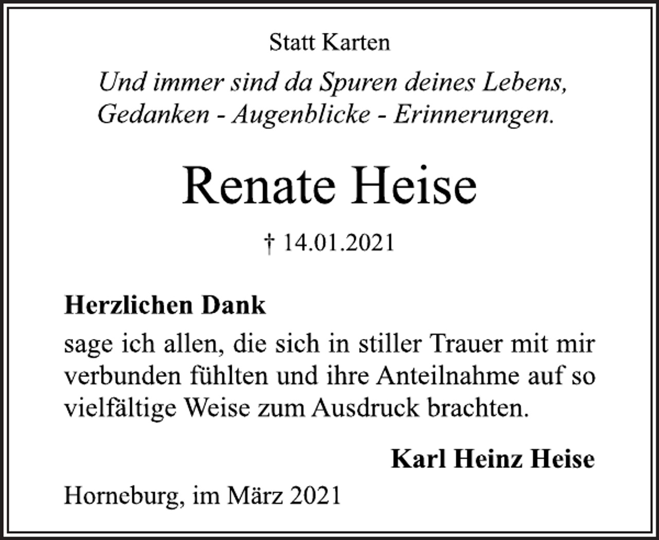 <p>Statt Karten<br />Und immer sind da Spuren deines Lebens,<br />Gedanken - Augenblicke - Erinnerungen.<br />Renate Heise<br />† 14.01.2021<br />Herzlichen Dank<br />sage ich allen, die sich in stiller Trauer mit mir<br />verbunden fühlten und ihre Anteilnahme auf so<br />vielfältige Weise zum Ausdruck brachten.<br />Karl Heinz Heise<br />Horneburg, im März 2021</p>