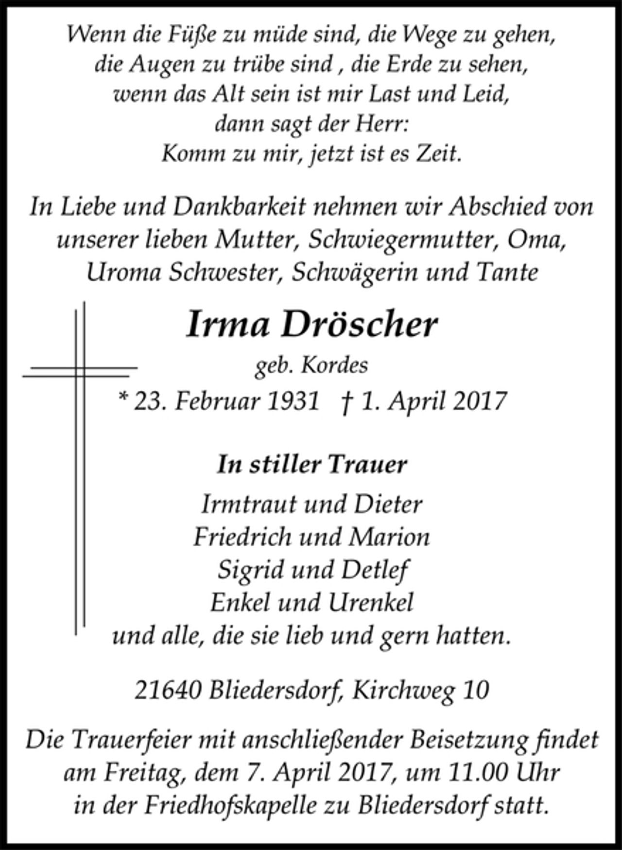 <p>Wenn die Füße zu müde sind, die Wege zu gehen,<br />die Augen zu trübe sind , die Erde zu sehen,<br />wenn das Alt sein ist mir Last und Leid,<br />dann sagt der Herr:<br />Komm zu mir, jetzt ist es Zeit.<br />In Liebe und Dankbarkeit nehmen wir Abschied von<br />unserer lieben Mutter, Schwiegermutter, Oma,<br />Uroma Schwester, Schwägerin und Tante<br />Irma Dröscher<br />geb. Kordes<br />* 23. Februar 1931 † 1. April 2017<br />Irmtraut und Dieter<br />Friedrich und Marion<br />Sigrid und Detlef<br />Enkel und Urenkel<br />und alle, die sie lieb und gern hatten.<br />21640 Bliedersdorf, Kirchweg 10<br />Die Trauerfeier mit anschließender Beisetzung findet<br />am Freitag, dem 7. April 2017, um 11.00 Uhr in der<br />Friedhofskapelle zu Horneburg statt.</p>