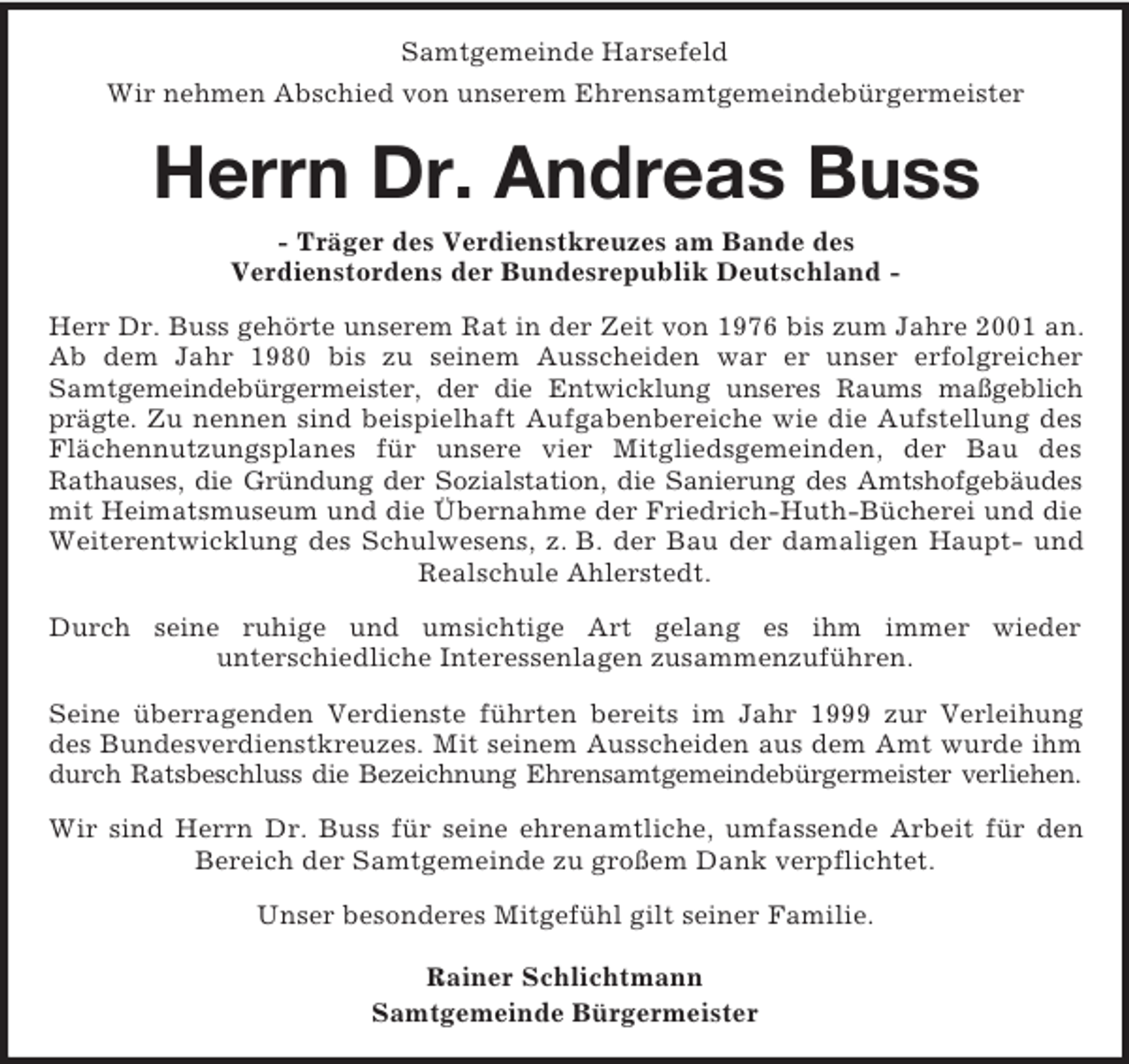 <p>Samtgemeinde Harsefeld<br />Wir nehmen Abschied von unserem Ehrensamtgemeindebürgermeister<br />Herrn Dr. Andreas Buss<br />- Träger des Verdienstkreuzes am Bande des<br />Verdienstordens der Bundesrepublik Deutschland -<br />Herr Dr. Buss gehörte unserem Rat in der Zeit von 1976 bis zum Jahre 2001 an. Ab dem Jahr 1980 bis zu seinem Ausscheiden war er unser erfolgreicher<br />Samtgemeindebürgermeister, der die Entwicklung unseres Raums maßgeblich prägte. Zu nennen sind beispielhaft Aufgabenbereiche wie die Aufstellung des<br />Flächennutzungsplanes für unsere vier Mitgliedsgemeinden, der Bau des<br />Rathauses, die Gründung der Sozialstation, die Sanierung des Amtshofgebäudes<br />mit Heimatsmuseum und die Übernahme der Friedrich-Huth-Bücherei und die Weiterentwicklung des Schulwesens, z. B. der Bau der damaligen Haupt- und Realschule Ahlerstedt.<br />Durch seine ruhige und umsichtige Art gelang es ihm immer wieder<br />unterschiedliche Interessenlagen zusammenzuführen.<br />Seine überragenden Verdienste führten bereits im Jahr 1999 zur Verleihung des Bundesverdienstkreuzes. Mit seinem Ausscheiden aus dem Amt wurde ihm durch Ratsbeschluss die Bezeichnung Ehrensamtgemeindebürgermeister verliehen.<br />Wir sind Herrn Dr. Buss für seine ehrenamtliche, umfassende Arbeit für den Bereich der Samtgemeinde zu großem Dank verpflichtet.<br />Unser besonderes Mitgefühl gilt seiner Familie.<br />Rainer Schlichtmann<br />Samtgemeinde Bürgermeister</p>