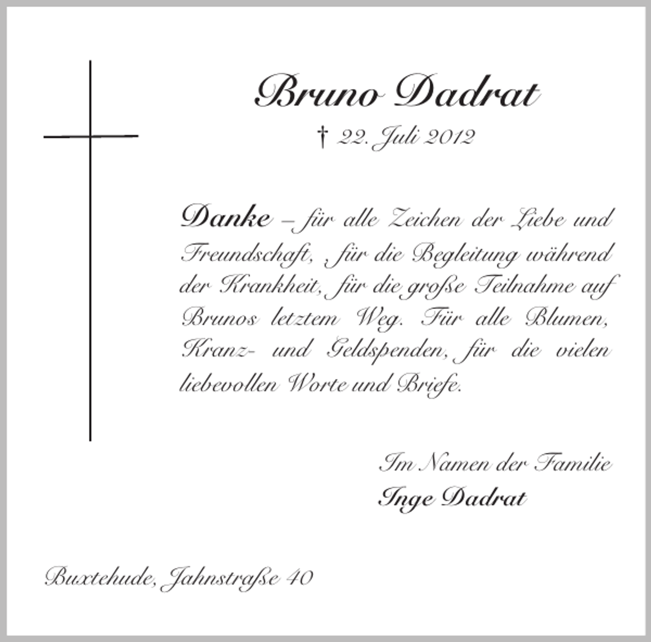 <p>Bruno Dadrat<br />† 22. Juli 2012</p><p>Danke – für alle Zeichen der Liebe und<br />Freundschaft, , für die Begleitung während<br />der Krankheit, für die große Teilnahme auf<br />Brunos letztem Weg. Für alle Blumen,<br />Kranz- und Geldspenden, für die vielen<br />liebevollen Worte und Briefe.<br />Im Namen der Familie<br />Inge Dadrat<br />Buxtehude, Jahnstraße 40</p>