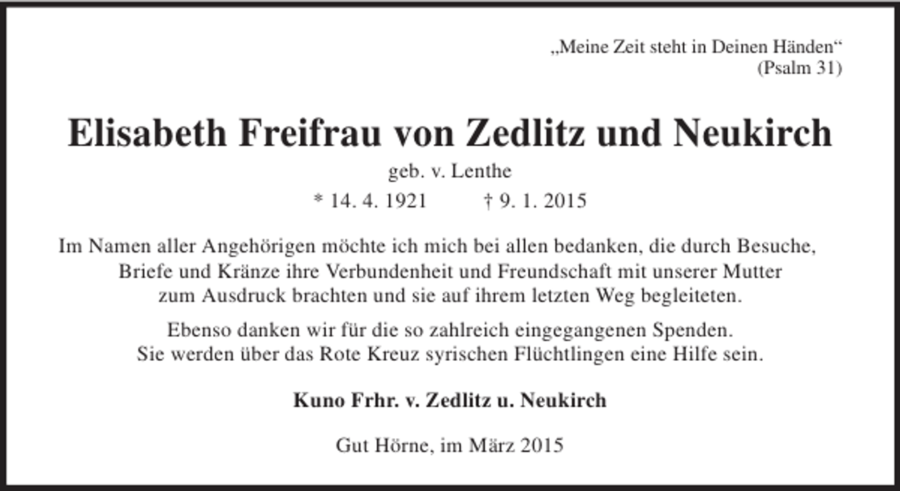 <p>„Meine Zeit steht in Deinen Händen“<br />(Psalm 31)<br />Elisabeth Freifrau von Zedlitz und Neukirch<br />geb. v. Lenthe<br />* 14. 4. 1921 † 9. 1. 2015<br />Im Namen aller Angehörigen möchte ich mich bei allen bedanken, die durch Besuche, Briefe und Kränze ihre Verbundenheit und Freundschaft mit unserer Mutter<br />zum Ausdruck brachten und sie auf ihrem letzten Weg begleiteten.<br />Ebenso danken wir für die so zahlreich eingegangenen Spenden.<br />Sie werden über das Rote Kreuz syrischen Flüchtlingen eine Hilfe sein.<br />Kuno Frhr. v. Zedlitz u. Neukirch<br />Gut Hörne, im März 2015</p>