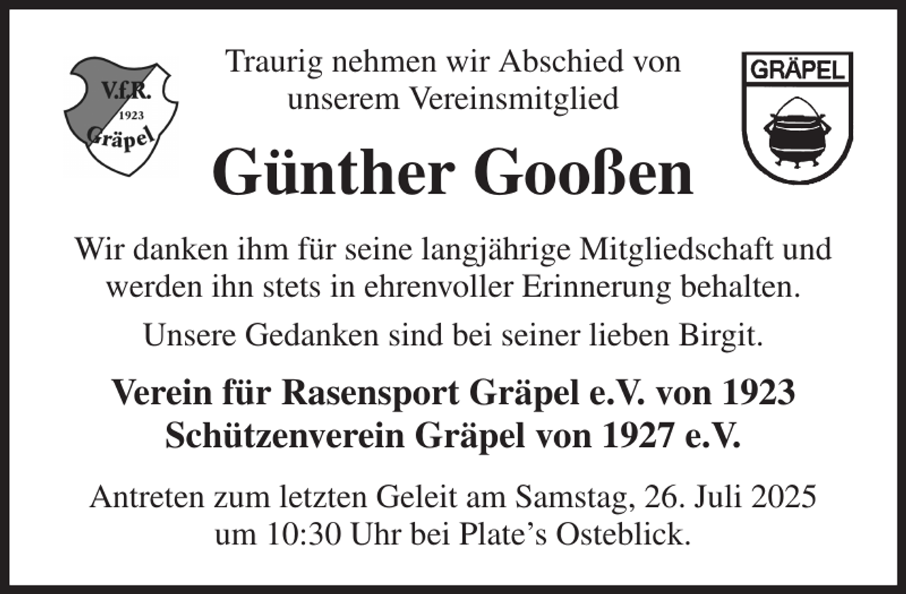 <p>Traurig nehmen wir Abschied von<br />unserem Vereinsmitglied<br />Günther Gooßen<br />Wir danken ihm für seine langjährige Mitgliedschaft und werden ihn stets in ehrenvoller Erinnerung behalten.<br />Unsere Gedanken sind bei seiner lieben Birgit.<br />Verein für Rasensport Gräpel e.V. von 1923<br />Schützenverein Gräpel von 1927 e.V.<br />Antreten zum letzten Geleit am Samstag, 26. Juli 2025<br />um 10:30 Uhr bei Plate's Osteblick.</p>