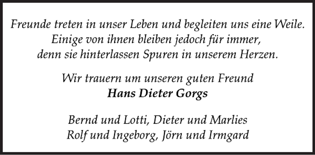 <p>Freunde treten in unser Leben und begleiten uns eine Weile.<br />Einige von ihnen bleiben jedoch für immer,<br />denn sie hinterlassen Spuren in unserem Herzen.<br />Wir trauern um unseren guten Freund<br />Hans Dieter Gorgs<br />Bernd und Lotti, Dieter und Marlies<br />Rolf und Ingeborg, Jörn und Irmgard</p>