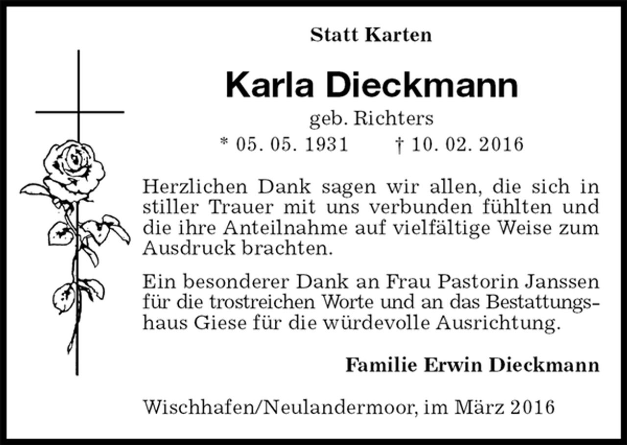 <p>Statt Karten<br />Karla Dieckmann<br />geb. Richters<br />* 05. 05. 1931 † 10. 02. 2016<br />Herzlichen Dank sagen wir allen, die sich in stiller Trauer mit uns verbunden fühlten und die ihre Anteilnahme auf vielfältige Weise zum Ausdruck brachten.<br />Ein besonderer Dank an Frau Pastorin Janssen für die trostreichen Worte und an das Bestattungs-<br />haus Giese für die würdevolle Ausrichtung.<br />Familie Erwin Dieckmann<br />Wischhafen/Neulandermoor, im März 2016</p>